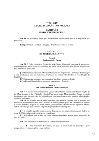 TÍTULO IV
                          DA ORGANIZAÇÃO DOS PODERES
                                      CAPÍTULO I
                                DOS PODERES MUNICIPAIS

       Art. 69 São poderes do município, independentes e harmônicos entre si, o Legislativo e o
Executivo.

       Parágrafo Único - É vedada a delegação de atribuições entre os poderes.


                                       CAPÍTULO II
                                  DO PODER LEGISLATIVO

                                             Seção I
                                      Das Disposições Gerais

        Art. 70 O Poder Legislativo é exercido pela Câmara Municipal, composta de vereadores,
representantes do povo, eleitos no município, em pleito direto e secreto, pelo sistema proporcional,
para mandato de quatro anos.

       § 1º O número de vereadores à Câmara Municipal será proporcional à população do município
e será estabelecido em lei municipal, observados os limites estabelecidos na Constituição da
República.
       § 2º O número de vereadores não vigorará na legislatura em que for fixado.
       § 3º A Câmara Municipal tem autonomia orçamentária e financeira.

                                          Seção II
                             Da Câmara Municipal e Suas Atribuições

        Art. 71 A câmara municipal reunir-se-á, em sessão ordinária, independente de convocação, do
dia 02 de fevereiro ao dia 17 de julho e do dia 1° de agosto ao dia 22 de dezembro, ficando a reunião
destas datas, para o primeiro dia útil subseqüente a estas, quando as mesmas recaírem sobre sábados,
domingos ou feriados.
        Art. 72 No primeiro ano de cada legislatura, cuja duração coincide com o mandato dos
vereadores, a câmara reunir-se-á no dia primeiro de janeiro para dar posse aos vereadores, ao prefeito
e ao vice-prefeito e eleger a sua mesa diretora, para mandato definido em seu regimento interno,
vedada a recondução para o mesmo cargo na eleição imediatamente seguinte.

        § 1º O vereador que não tomar posse na data prevista no artigo anterior, deverá fazê-lo no
prazo de 15 dias, salvo motivo justo aceito pela câmara.
        § 2º A eleição da mesa se dará por chapa completa, inscrita até vinte e quatro horas antes da
data da eleição.

       Art. 73 A convocação extraordinária da câmara municipal far-se-á:

              I - pelo Presidente da Câmara, em caso de intervenção no município e para
compromisso e posse do prefeito e vice-prefeito;


                                                                                                         4
 
