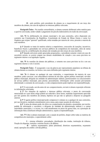 II - pelo prefeito, pelo presidente da câmara ou a requerimento de um terço dos
membros da câmara, em caso de urgência ou interesse público relevante.

        Parágrafo Único - Na reunião extraordinária, a câmara somente deliberará sobre matéria para
a qual foi convocada, sendo vedado o pagamento de parcela indenizatória em razão da convocação.

        Art. 74 As deliberações da câmara municipal e de suas comissões, salvo disposição em
contrário nas Constituições da República, Constituição do Estado de Minas Gerais e nesta Lei
Orgânica que exijam "quorum" qualificado, serão tomadas por maioria de votos, presente a maioria de
seus membros.

        § 1º Quando se tratar de matéria relativa a empréstimos, concessões de isenções, incentivos,
benefícios fiscais e gratuidades nos serviços públicos de competência do município, além de outras
referidas nesta lei, as deliberações da câmara são tomadas por dois terços de seus membros.
        § 2º Quando estiverem sendo apreciadas proposições, o presidente somente votará em caso de
escrutínio secreto, se ocorrer empate nas demais modalidades de votação e nos casos previstos no
regimento interno e na legislação vigente.

       Art. 75 As reuniões da câmara são públicas, e somente nos casos previstos na lei e em seu
regimento interno o voto é secreto.

       Parágrafo Único - É assegurado o uso da palavra por representantes populares na tribuna da
câmara durante as reuniões, na forma e nos casos definidos pelo regimento interno.

        Art. 76 A câmara ou qualquer de suas comissões, a requerimento da maioria de seus
membros, pode convocar, com antecedência mínima de três dias, agente político municipal, servidor
público municipal, dirigente de entidade da administração indireta, permissionário ou concessionário
de serviço público municipal, para prestar, pessoalmente, informações sobre assunto previamente
determinado e constante da convocação, e o não comparecimento pode implicar em responsabilização.

        § 1º O convocado, um dia antes de seu comparecimento, enviará à câmara exposição referente
às informações solicitadas.
        § 2º Em situações de urgência e interesse público relevante, o prazo de convocação
mencionado no caput deste artigo poderá ser reduzido a doze horas, mediante requerimento aprovado
por três quintos dos membros da câmara, hipótese em que não se aplicará o disposto no parágrafo
anterior.
        § 3º O agente político municipal pode comparecer à câmara ou a qualquer de suas comissões,
por sua iniciativa, mediante entendimento com a mesa, para expor assunto de relevância.
        § 4º A mesa da câmara pode, de ofício ou a requerimento do plenário, encaminhar, por escrito,
pedido de informação a secretário, a dirigente de entidade da administração indireta e a outras
autoridades municipais, e a recusa, ou o não-atendimento no prazo de quinze dias, ou a prestação de
informação falsa constituem infração administrativa, sujeita a responsabilização.

       Art. 77 Cabe à câmara municipal, com a sanção do prefeito, dispor sobre todas as matérias de
competência do município, e especialmente sobre:

                I – sistema tributário: arrecadação, distribuição das rendas, instituição de tributos,
fixação de alíquotas, isenções e anistias fiscais e de débitos;
                 II – matéria orçamentária: plano plurianual, diretrizes orçamentárias, orçamento
anual, operações de crédito e dívida pública;


                                                                                                         4
 