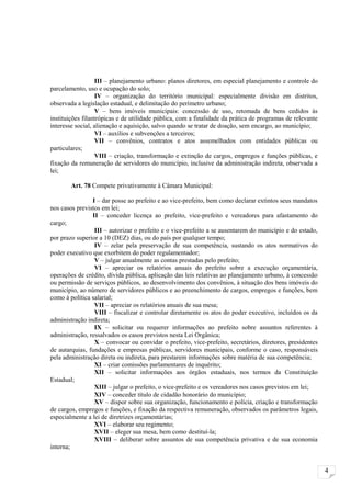 III – planejamento urbano: planos diretores, em especial planejamento e controle do
parcelamento, uso e ocupação do solo;
                  IV – organização do território municipal: especialmente divisão em distritos,
observada a legislação estadual, e delimitação do perímetro urbano;
                  V – bens imóveis municipais: concessão de uso, retomada de bens cedidos às
instituições filantrópicas e de utilidade pública, com a finalidade da prática de programas de relevante
interesse social, alienação e aquisição, salvo quando se tratar de doação, sem encargo, ao município;
                  VI – auxílios e subvenções a terceiros;
                  VII – convênios, contratos e atos assemelhados com entidades públicas ou
particulares;
                  VIII – criação, transformação e extinção de cargos, empregos e funções públicas, e
fixação da remuneração de servidores do município, inclusive da administração indireta, observada a
lei;

        Art. 78 Compete privativamente à Câmara Municipal:

                I – dar posse ao prefeito e ao vice-prefeito, bem como declarar extintos seus mandatos
nos casos previstos em lei;
                II – conceder licença ao prefeito, vice-prefeito e vereadores para afastamento do
cargo;
                 III – autorizar o prefeito e o vice-prefeito a se ausentarem do município e do estado,
por prazo superior a 10 (DEZ) dias, ou do país por qualquer tempo;
                 IV – zelar pela preservação de sua competência, sustando os atos normativos do
poder executivo que exorbitem do poder regulamentador;
                 V – julgar anualmente as contas prestadas pelo prefeito;
                 VI – apreciar os relatórios anuais do prefeito sobre a execução orçamentária,
operações de crédito, dívida pública, aplicação das leis relativas ao planejamento urbano, à concessão
ou permissão de serviços públicos, ao desenvolvimento dos convênios, à situação dos bens imóveis do
município, ao número de servidores públicos e ao preenchimento de cargos, empregos e funções, bem
como à política salarial;
                 VII – apreciar os relatórios anuais de sua mesa;
                 VIII – fiscalizar e controlar diretamente os atos do poder executivo, incluídos os da
administração indireta;
                 IX – solicitar ou requerer informações ao prefeito sobre assuntos referentes à
administração, ressalvados os casos previstos nesta Lei Orgânica;
                 X – convocar ou convidar o prefeito, vice-prefeito, secretários, diretores, presidentes
de autarquias, fundações e empresas públicas, servidores municipais, conforme o caso, responsáveis
pela administração direta ou indireta, para prestarem informações sobre matéria de sua competência;
                 XI – criar comissões parlamentares de inquérito;
                 XII – solicitar informações aos órgãos estaduais, nos termos da Constituição
Estadual;
                 XIII – julgar o prefeito, o vice-prefeito e os vereadores nos casos previstos em lei;
                 XIV – conceder título de cidadão honorário do município;
                 XV – dispor sobre sua organização, funcionamento e polícia, criação e transformação
de cargos, empregos e funções, e fixação da respectiva remuneração, observados os parâmetros legais,
especialmente a lei de diretrizes orçamentárias;
                 XVI – elaborar seu regimento;
                 XVII – eleger sua mesa, bem como destituí-la;
                 XVIII – deliberar sobre assuntos de sua competência privativa e de sua economia
interna;


                                                                                                           4
 