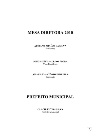 MESA DIRETORA 2010


   ADRIANO ARAÚJO DA SILVA
           Presidente




  JOSÉ SIDNEY PAULINO FLORA
          Vice-Presidente



  AMARÍLIO ANTÔNIO FERREIRA
           Secretário




PREFEITO MUNICIPAL

     OLACIR ELY DA SILVA
        Prefeito Municipal




                              4
 
