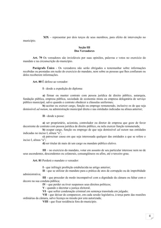 XIX – representar por dois terços de seus membros, para efeito de intervenção no
município.

                                               Seção III
                                            Dos Vereadores

       Art. 79 Os vereadores são invioláveis por suas opiniões, palavras e votos no exercício do
mandato e na circunscrição do município.

        Parágrafo Único - Os vereadores não serão obrigados a testemunhar sobre informações
recebidas ou prestadas em razão do exercício do mandato, nem sobre as pessoas que lhes confiaram ou
deles receberem informações.

        Art. 80 É defeso ao vereador:

                  I - desde a expedição do diploma:

                a) firmar ou manter contrato com pessoa jurídica de direito público, autarquia,
fundação pública, empresa pública, sociedade de economia mista ou empresa delegatária de serviço
público municipal, salvo quando o contrato obedecer a cláusulas uniformes;
                b) aceitar ou exercer cargo, função ou emprego remunerado, inclusive os de que seja
demissível ad nutum, na administração municipal direta e nas entidades indicadas na alínea anterior;

                  II - desde a posse:

                  a) ser proprietário, acionista, controlador ou diretor de empresa que goze de favor
decorrente de contrato com pessoa jurídica de direito público, ou nela exercer função remunerada;
                  b) ocupar cargo, função ou emprego de que seja demissível ad nutum nas entidades
indicadas no inciso I, alínea “a”;
                  c) patrocinar causa em que seja interessada qualquer das entidades a que se refere o
inciso I, alínea “a”;
                  d) ser titular de mais de um cargo ou mandato público eletivo.

               III – no exercício do mandato, votar em assunto de seu particular interesse nem no de
seus ascendentes, descendentes ou colaterais, consangüíneos ou afins, até o terceiro grau.

        Art. 81 Perderá o mandato o vereador:

                  I - que infringir proibição estabelecida no artigo anterior;
                  II - que se utilizar do mandato para a prática de atos de corrupção ou de improbidade
administrativa;
                III - que proceder de modo incompatível com a dignidade da câmara ou faltar com o
decoro na sua conduta pública;
                IV - que perder ou tiver suspensos seus direitos políticos;
                V - quando o decretar a justiça eleitoral;
                VI - que sofrer condenação criminal em sentença transitada em julgado;
                VII - que deixar de comparecer, em cada sessão legislativa, à terça parte das reuniões
ordinárias da câmara, salvo licença ou missão por esta autorizada;
                VIII - que fixar residência fora do município.



                                                                                                          4
 
