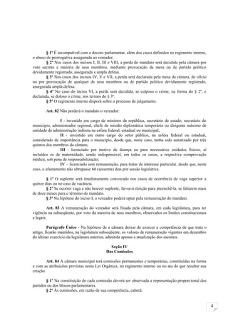 § 1º É incompatível com o decoro parlamentar, além dos casos definidos no regimento interno,
o abuso de prerrogativa assegurada ao vereador.
        § 2º Nos casos dos incisos I, II, III e VIII, a perda de mandato será decidida pela câmara por
voto secreto e maioria de seus membros, mediante provocação da mesa ou de partido político
devidamente registrado, assegurada a ampla defesa.
        § 3º Nos casos dos incisos IV, V e VII, a perda será declarada pela mesa da câmara, de ofício
ou por provocação de qualquer de seus membros ou de partido político devidamente registrado,
assegurada ampla defesa.
        § 4º No caso do inciso VI, a perda será decidida, se culposo o crime, na forma do § 2º, e
declarada, se doloso o crime, nos termos do § 3º.
        § 5º O regimento interno disporá sobre o processo de julgamento.

        Art. 82 Não perderá o mandato o vereador:

                I - investido em cargo de ministro da república, secretário de estado, secretário do
município, administrador regional, chefe de missão diplomática temporária ou dirigente máximo de
entidade de administração indireta na esfera federal, estadual ou municipal;
                II - investido em outro cargo do setor público, na esfera federal ou estadual,
considerado de importância para o município, desde que, neste caso, tenha sido autorizado por três
quintos dos membros da câmara;
                III - licenciado por motivo de doença ou para necessários cuidados físicos, aí
incluídos os de maternidade, sendo indispensável, em todos os casos, a respectiva comprovação
médica, sob pena de responsabilização;
                IV – licenciado sem remuneração, para tratar de interesse particular, desde que, neste
caso, o afastamento não ultrapasse 60 (sessenta) dias por sessão legislativa.

        § 1º O suplente será imediatamente convocado nos casos de ocorrência de vaga superior a
quinze dias ou no caso de vacância.
        § 2º Se ocorrer vaga e não houver suplente, far-se-á eleição para preenchê-la, se faltarem mais
de doze meses para o término do mandato.
        § 3º Na hipótese do inciso I, o vereador poderá optar pela remuneração do mandato.

         Art. 83 A remuneração do vereador será fixada pela câmara, em cada legislatura, para ter
vigência na subseqüente, por voto da maioria de seus membros, observados os limites constitucionais
e legais.

         Parágrafo Único - Na hipótese de a câmara deixar de exercer a competência de que trata o
artigo, ficarão mantidos, na legislatura subseqüente, os valores de remuneração vigentes em dezembro
do último exercício da legislatura anterior, admitida apenas a atualização dos mesmos.

                                             Seção IV
                                           Das Comissões

         Art. 84 A câmara municipal terá comissões permanentes e temporárias, constituídas na forma
e com as atribuições previstas nesta Lei Orgânica, no regimento interno ou no ato de que resultar sua
criação.

        § 1º Na constituição de cada comissão deverá ser observada a representação proporcional dos
partidos ou dos blocos parlamentares.
        § 2º Às comissões, em razão de sua competência, caberá:


                                                                                                          4
 