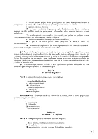 I - discutir e votar projeto de lei que dispensar, na forma do regimento interno, a
competência do plenário, salvo se houver recurso de um terço dos membros da câmara;
                 II - realizar audiência pública;
                 III – convocar secretários e dirigentes de órgãos da administração direta ou indireta e
qualquer servidor público municipal para prestar informações sobre assuntos inerentes a suas
atribuições;
                 IV – receber petições, reclamações, representações ou queixas de qualquer pessoa
contra atos ou omissões das autoridades ou entidades públicas;
                 V – solicitar depoimento de qualquer autoridade ou cidadão;
                 VI – apreciar ou emitir parecer sobre programas de obras e planos de
desenvolvimento;
                 VII - acompanhar a implantação dos planos e programas de que trata o inciso anterior
e exercer a fiscalização dos recursos municipais neles investidos;

        § 3º As comissões parlamentares de inquérito, observada a legislação específica, no que
couber, terão poderes de investigação próprios das autoridades judiciais, além de outros previstos no
regimento interno, e serão criadas a requerimento de um terço dos membros da Câmara, para apuração
de fato determinado e por prazo certo, e suas conclusões, quando pertinentes, serão encaminhadas ao
ministério público ou a outra autoridade competente, para que se promova a responsabilização civil,
criminal ou administrativa.
        § 4º As comissões permanentes poderão ter seus regulamentos próprios, elaborados por elas
mesmas e aprovados pelo plenário da câmara municipal.

                                             Seção V
                                       Do Processo Legislativo

        Art. 85 O processo legislativo compreende a elaboração de:

                I – emendas à Lei Orgânica;
                II – leis complementares;
                III – leis ordinárias;
                IV – decretos legislativos;
                V – resoluções;
                VI - leis delegadas.

        Parágrafo Único - É também objeto de deliberação da câmara, além de outras proposições
previstas no regimento interno:

                I - autorização;
                II - indicação;
                III - requerimento;
                IV - representação.

                                            Subseção I
                                      Da Emenda à Lei Orgânica

        Art. 86 A Lei Orgânica pode ser emendada mediante proposta:

                I - de, no mínimo, um terço dos membros da câmara;
                II - do prefeito;
                III - de, no mínimo, cinco por cento do eleitorado do município.

                                                                                                           4
 