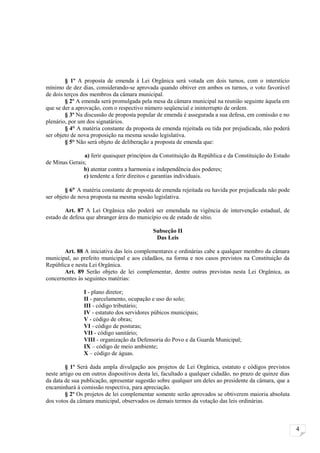 § 1º A proposta de emenda à Lei Orgânica será votada em dois turnos, com o interstício
mínimo de dez dias, considerando-se aprovada quando obtiver em ambos os turnos, o voto favorável
de dois terços dos membros da câmara municipal.
        § 2º A emenda será promulgada pela mesa da câmara municipal na reunião seguinte àquela em
que se der a aprovação, com o respectivo número seqüencial e ininterrupto de ordem.
        § 3º Na discussão de proposta popular de emenda é assegurada a sua defesa, em comissão e no
plenário, por um dos signatários.
        § 4° A matéria constante da proposta de emenda rejeitada ou tida por prejudicada, não poderá
ser objeto de nova proposição na mesma sessão legislativa.
        § 5° Não será objeto de deliberação a proposta de emenda que:

               a) ferir quaisquer princípios da Constituição da República e da Constituição do Estado
de Minas Gerais;
               b) atentar contra a harmonia e independência dos poderes;
               c) tendente a ferir direitos e garantias individuais.

        § 6° A matéria constante de proposta de emenda rejeitada ou havida por prejudicada não pode
ser objeto de nova proposta na mesma sessão legislativa.

        Art. 87 A Lei Orgânica não poderá ser emendada na vigência de intervenção estadual, de
estado de defesa que abranger área do município ou de estado de sítio.

                                             Subseção II
                                              Das Leis

       Art. 88 A iniciativa das leis complementares e ordinárias cabe a qualquer membro da câmara
municipal, ao prefeito municipal e aos cidadãos, na forma e nos casos previstos na Constituição da
República e nesta Lei Orgânica.
       Art. 89 Serão objeto de lei complementar, dentre outras previstas nesta Lei Orgânica, as
concernentes às seguintes matérias:

                I - plano diretor;
                II - parcelamento, ocupação e uso do solo;
                III - código tributário;
                IV - estatuto dos servidores púbicos municipais;
                V - código de obras;
                VI - código de posturas;
                VII - código sanitário;
                VIII - organização da Defensoria do Povo e da Guarda Municipal;
                IX – código de meio ambiente;
                X – código de águas.

        § 1º Será dada ampla divulgação aos projetos de Lei Orgânica, estatuto e códigos previstos
neste artigo ou em outros dispositivos desta lei, facultado a qualquer cidadão, no prazo de quinze dias
da data de sua publicação, apresentar sugestão sobre qualquer um deles ao presidente da câmara, que a
encaminhará à comissão respectiva, para apreciação.
        § 2º Os projetos de lei complementar somente serão aprovados se obtiverem maioria absoluta
dos votos da câmara municipal, observados os demais termos da votação das leis ordinárias.



                                                                                                          4
 