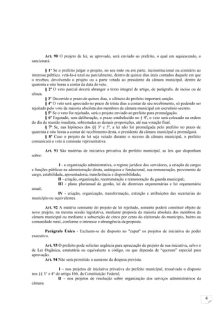 Art. 90 O projeto de lei, se aprovado, será enviado ao prefeito, o qual em aquiescendo, o
sancionará.

        § 1º Se o prefeito julgar o projeto, no seu todo ou em parte, inconstitucional ou contrário ao
interesse público, vetá-lo-á total ou parcialmente, dentro de quinze dias úteis contados daquele em que
o recebeu, devolvendo o projeto ou a parte vetada ao presidente da câmara municipal, dentro de
quarenta e oito horas a contar da data do veto.
        § 2º O veto parcial deverá abranger o texto integral de artigo, de parágrafo, de inciso ou de
alínea.
        § 3º Decorrido o prazo de quinze dias, o silêncio do prefeito importará sanção.
        § 4º O veto será apreciado no prazo de trinta dias a contar de seu recebimento, só podendo ser
rejeitado pelo voto da maioria absoluta dos membros da câmara municipal em escrutínio secreto.
        § 5º Se o veto for rejeitado, será o projeto enviado ao prefeito para promulgação.
        § 6º Esgotado, sem deliberação, o prazo estabelecido no § 4º, o veto será colocado na ordem
do dia da reunião imediata, sobrestadas as demais proposições, até sua votação final.
        § 7º Se, nas hipóteses dos §§ 3º e 5º, a lei não for promulgada pelo prefeito no prazo de
quarenta e oito horas a contar do recebimento desta, o presidente da câmara municipal a promulgará.
        § 8º Caso o projeto de lei seja vetado durante o recesso da câmara municipal, o prefeito
comunicará o veto à comissão representativa.

         Art. 91 São matérias de iniciativa privativa do prefeito municipal, as leis que disponham
sobre:

                 I - a organização administrativa, o regime jurídico dos servidores, a criação de cargos
e funções públicas na administração direta, autárquica e fundacional, sua remuneração, provimento de
cargo, estabilidade, aposentadoria, transferência e disponibilidade;
                 II - criação, organização, reestruturação e remuneração da guarda municipal;
                 III - plano plurianual de gestão, lei de diretrizes orçamentárias e lei orçamentária
anual;
                 IV - criação, organização, transformação, extinção e atribuições das secretarias do
município ou equivalentes.

       Art. 92 A matéria constante do projeto de lei rejeitado, somente poderá constituir objeto de
novo projeto, na mesma sessão legislativa, mediante proposta da maioria absoluta dos membros da
câmara municipal ou mediante a subscrição de cinco por cento do eleitorado do município, bairro ou
comunidade rural, conforme o interesse e abrangência da proposta.

        Parágrafo Único - Excluem-se do disposto no "caput" os projetos de iniciativa do poder
executivo.

       Art. 93 O prefeito pode solicitar urgência para apreciação de projeto de sua iniciativa, salvo o
de Lei Orgânica, estatutária ou equivalente a código, ou que dependa de “quorum” especial para
aprovação.
       Art. 94 Não será permitido o aumento da despesa prevista:

                I – nos projetos de iniciativa privativa do prefeito municipal, ressalvado o disposto
nos §§ 3° e 4° do artigo 166, da Constituição Federal;
                II – nos projetos de resolução sobre organização dos serviços administrativos da
câmara.


                                                                                                           4
 
