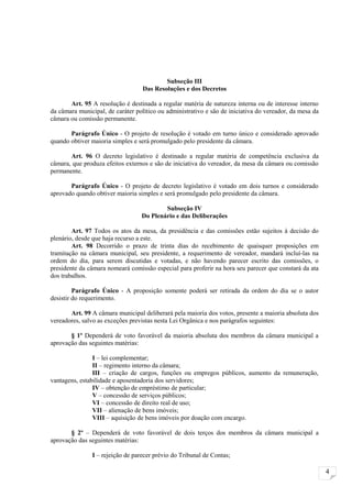 Subseção III
                                   Das Resoluções e dos Decretos

       Art. 95 A resolução é destinada a regular matéria de natureza interna ou de interesse interno
da câmara municipal, de caráter político ou administrativo e são de iniciativa do vereador, da mesa da
câmara ou comissão permanente.

       Parágrafo Único - O projeto de resolução é votado em turno único e considerado aprovado
quando obtiver maioria simples e será promulgado pelo presidente da câmara.

       Art. 96 O decreto legislativo é destinado a regular matéria de competência exclusiva da
câmara, que produza efeitos externos e são de iniciativa do vereador, da mesa da câmara ou comissão
permanente.

       Parágrafo Único - O projeto de decreto legislativo é votado em dois turnos e considerado
aprovado quando obtiver maioria simples e será promulgado pelo presidente da câmara.

                                          Subseção IV
                                  Do Plenário e das Deliberações

        Art. 97 Todos os atos da mesa, da presidência e das comissões estão sujeitos à decisão do
plenário, desde que haja recurso a este.
        Art. 98 Decorrido o prazo de trinta dias do recebimento de quaisquer proposições em
tramitação na câmara municipal, seu presidente, a requerimento de vereador, mandará incluí-las na
ordem do dia, para serem discutidas e votadas, e não havendo parecer escrito das comissões, o
presidente da câmara nomeará comissão especial para proferir na hora seu parecer que constará da ata
dos trabalhos.

         Parágrafo Único - A proposição somente poderá ser retirada da ordem do dia se o autor
desistir do requerimento.

       Art. 99 A câmara municipal deliberará pela maioria dos votos, presente a maioria absoluta dos
vereadores, salvo as exceções previstas nesta Lei Orgânica e nos parágrafos seguintes:

       § 1º Dependerá de voto favorável da maioria absoluta dos membros da câmara municipal a
aprovação das seguintes matérias:

                I – lei complementar;
                II – regimento interno da câmara;
                III – criação de cargos, funções ou empregos públicos, aumento da remuneração,
vantagens, estabilidade e aposentadoria dos servidores;
                IV – obtenção de empréstimo de particular;
                V – concessão de serviços públicos;
                VI – concessão de direito real de uso;
                VII – alienação de bens imóveis;
                VIII – aquisição de bens imóveis por doação com encargo.

       § 2º – Dependerá de voto favorável de dois terços dos membros da câmara municipal a
aprovação das seguintes matérias:

               I – rejeição de parecer prévio do Tribunal de Contas;

                                                                                                         4
 