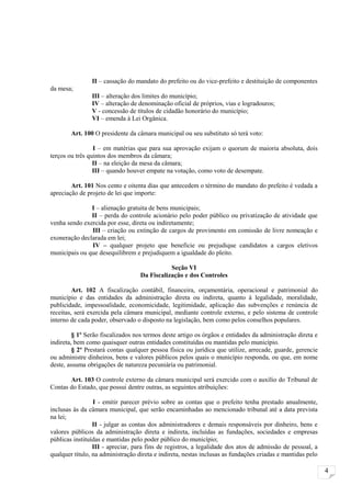 II – cassação do mandato do prefeito ou do vice-prefeito e destituição de componentes
da mesa;
                III – alteração dos limites do município;
                IV – alteração de denominação oficial de próprios, vias e logradouros;
                V - concessão de títulos de cidadão honorário do município;
                VI – emenda à Lei Orgânica.

        Art. 100 O presidente da câmara municipal ou seu substituto só terá voto:

                 I – em matérias que para sua aprovação exijam o quorum de maioria absoluta, dois
terços ou três quintos dos membros da câmara;
                 II – na eleição da mesa da câmara;
                 III – quando houver empate na votação, como voto de desempate.

        Art. 101 Nos cento e oitenta dias que antecedem o término do mandato do prefeito é vedada a
apreciação de projeto de lei que importe:

               I – alienação gratuita de bens municipais;
               II – perda do controle acionário pelo poder público ou privatização de atividade que
venha sendo exercida por esse, direta ou indiretamente;
               III – criação ou extinção de cargos de provimento em comissão de livre nomeação e
exoneração declarada em lei;
               IV – qualquer projeto que beneficie ou prejudique candidatos a cargos eletivos
municipais ou que desequilibrem e prejudiquem a igualdade do pleito.

                                              Seção VI
                                   Da Fiscalização e dos Controles

         Art. 102 A fiscalização contábil, financeira, orçamentária, operacional e patrimonial do
município e das entidades da administração direta ou indireta, quanto à legalidade, moralidade,
publicidade, impessoalidade, economicidade, legitimidade, aplicação das subvenções e renúncia de
receitas, será exercida pela câmara municipal, mediante controle externo, e pelo sistema de controle
interno de cada poder, observado o disposto na legislação, bem como pelos conselhos populares.

         § 1º Serão fiscalizados nos termos deste artigo os órgãos e entidades da administração direta e
indireta, bem como quaisquer outras entidades constituídas ou mantidas pelo município.
         § 2º Prestará contas qualquer pessoa física ou jurídica que utilize, arrecade, guarde, gerencie
ou administre dinheiros, bens e valores públicos pelos quais o município responda, ou que, em nome
deste, assuma obrigações de natureza pecuniária ou patrimonial.

       Art. 103 O controle externo da câmara municipal será exercido com o auxílio do Tribunal de
Contas do Estado, que possui dentre outras, as seguintes atribuições:

                 I - emitir parecer prévio sobre as contas que o prefeito tenha prestado anualmente,
inclusas às da câmara municipal, que serão encaminhadas ao mencionado tribunal até a data prevista
na lei;
                 II - julgar as contas dos administradores e demais responsáveis por dinheiro, bens e
valores públicos da administração direta e indireta, incluídas as fundações, sociedades e empresas
públicas instituídas e mantidas pelo poder público do município;
                 III - apreciar, para fins de registros, a legalidade dos atos de admissão de pessoal, a
qualquer título, na administração direta e indireta, nestas inclusas as fundações criadas e mantidas pelo

                                                                                                            4
 