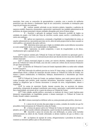 município, bem como as concessões de aposentadorias e pensões, com a ressalva de melhorias
posteriores que não alterem o fundamento legal do ato concessório, excetuadas as nomeações para
cargo de provimento em comissão;
                 IV - realizar, quando solicitado ou por iniciativa própria, inspeções e auditorias de
natureza contábil, financeira, orçamentária, operacional e patrimonial, nas unidades administrativas da
prefeitura, da câmara municipal e demais entidades abrangidas pelo inciso II deste artigo;
                 V - fiscalizar a aplicação de qualquer recurso financeiro recebido de órgãos ou
entidades do estado e da União por força de convênio, acordo, ajuste, auxílio e contribuições, ou
outros atos análogos;
                 VI - aplicar aos responsáveis, constatada a ilegalidade ou irregularidade de contas, as
sanções administrativas e pecuniárias previstas em lei, além da multa proporcional ao dano causado ao
erário público, sem prejuízo das ações cabíveis;
                 VII - determinar prazo para que o órgão ou entidade adote as providências necessárias
ao exato cumprimento da lei, nas irregularidades ou ilegalidades;
                 VIII - representar, ao poder competente, o autor da irregularidade ou do abuso,
imediatamente após a apuração do ato.

         § 1° O parecer emitido pelo Tribunal de Contas do Estado consistirá na apreciação geral e
fundamentada sobre o exercício, e só deixará de prevalecer por decisão de dois terços dos membros da
câmara municipal.
         § 2° A câmara municipal julgará as contas, por maioria absoluta, independente de parecer
prévio do Tribunal de Contas do Estado, caso este não o emita até o último dia do exercício financeiro
em que forem prestadas.
         § 3° - As decisões do Tribunal de Contas do Estado imputando débito ou multa terão validade
de título executivo.
         § 4° Para efetivação da auditoria prevista no inciso IV deste artigo, os órgãos e entidades da
administração direta e indireta do município deverão remeter ao Tribunal de Contas do Estado, nos
termos e prazos estabelecidos, os balancetes, balanços, demonstrativos e documentos que forem
solicitados.
         § 5° O Tribunal de Contas do Estado, em qualquer hipótese, para emitir parecer prévio das
contas prestadas pelo prefeito, pode requisitar documentos, determinar inspeções e auditorias, e
ordenar as diligências que se fizerem necessárias à correção de erros, irregularidades, abusos e
ilegalidade.
         § 6° As contas do município ficarão, durante sessenta dias, na secretaria da câmara,
anualmente, à disposição de qualquer contribuinte, para exame e apreciação, o qual poderá questionar-
lhes a legitimidade, nos termos da lei, a partir da remessa ao Tribunal de Contas.
         § 7° Todo cidadão, partido político, associação ou sindicato de classe é parte legítima para
denunciar irregularidades ou ilegalidades perante a câmara municipal e o Tribunal de Contas do
Estado, ficando vedado o anonimato.

        Art. 104 A câmara municipal ao deliberar sobre as contas prestadas pelo prefeito, observará:

                  I - o prazo de até noventa dias para julgar as contas, contados da reunião em que for
procedida a leitura do parecer do Tribunal de contas do Estado;
                  II - a leitura do parecer prévio do Tribunal de Contas do Estado deverá ser feita em
plenário, até a terceira reunião ordinária subseqüente, a partir da data do recebimento daquele;
                  III - decorrido o prazo de noventa dias sem deliberação, as contas serão incluídas
automaticamente na ordem do dia, ficando sobrestadas as demais matérias até que se ultime a sua
deliberação;
                  IV - na hipótese de rejeição de contas, obrigatoriamente o presidente da câmara as
remeterá ao ministério público para os fins processuais;

                                                                                                           4
 