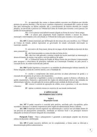 V - na apreciação das contas a câmara poderá converter em diligência por decisão
plenária da maioria absoluta, a fim de ouvir o prefeito responsável, concedendo-lhe o prazo de trinta
dias para informações ou defesa, podendo, daí, a convencimento da maioria absoluta em votação
plenária, ser devolvido o processo ao Tribunal de Contas do Estado para reexame e novo parecer, em
pedido de reconsideração;
                 VI - o novo parecer será definitivamente julgado na forma do inciso I deste artigo;
                 VII - os prazos para julgamento ficam suspensos durante o recesso da câmara
municipal e interrompidos com a devolução ao Tribunal de Contas para reexame e novo parecer.

       Art. 105 A câmara municipal, por deliberação de dois terços dos seus membros, ou o Tribunal
de Contas do Estado, poderá representar ao governador do estado solicitando intervenção no
município, quando:

                 I - sem motivo de força maior, deixar de ser paga a dívida fundada no decorrer de dois
anos consecutivos;
                II - não forem prestadas as contas devidas na forma da lei;
                III - não tiver sido aplicado o mínimo exigido da receita municipal na manutenção e
desenvolvimento do ensino e nas ações e serviços públicos de saúde;
                 IV - o Tribunal de Justiça do Estado de Minas Gerais der provimento à representação
para assegurar a observância de princípios indicados na Constituição Estadual, ou para prover a
execução de lei, de ordem ou de decisão judicial.

        Art. 106 O poder legislativo e executivo e as entidades da administração indireta manterão, de
forma integrada, sistema de controle interno, com a finalidade de:

                I - avaliar o cumprimento das metas previstas no plano plurianual de gestão e a
execução dos programas de governo e dos orçamentos;
                II - comprovar a legalidade e avaliar os resultados, quanto à eficácia e eficiência, da
gestão orçamentária, financeira e patrimonial dos órgãos da administração direta e das entidades da
administração indireta, e da aplicação de recursos públicos por entidade de direito privado;
                III - exercer o controle de operações de crédito, avais e garantias, e o de seus direitos
e haveres;
                IV - apoiar o controle externo no exercício de sua missão institucional.

                                        CAPÍTULO III
                                    DO PODER EXECUTIVO

                                               Seção I
                                          Disposições Gerais

        Art. 107 O poder executivo é exercido pelo prefeito, auxiliado pelo vice-prefeito, pelos
secretários, diretores e os demais responsáveis pelos órgãos da administração direta e indireta.
        Art. 108 O município deverá organizar sua administração e exercer suas atividades dentro de
um processo de planejamento permanente, atendendo ao interesse local e aos princípios técnicos
adequados ao desenvolvimento integrado da comunidade.

        Parágrafo Único – Para o planejamento é garantida a participação popular nas diversas
esferas de discussão e deliberação.

        Art. 109 O poder executivo definirá, em lei complementar, a forma como se efetivará a
descentralização político-administrativa.

                                                                                                            4
 