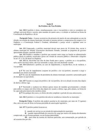 Seção II
                                   Do Prefeito e do Vice-Prefeito

        Art. 110 O prefeito é eleito, simultaneamente, com o vice-prefeito e com os vereadores em
sufrágio universal direto e secreto, para mandato de quatro anos, e a eleição se realizará na forma da
Constituição da República e da lei.

         Parágrafo Único - A posse ocorrerá no dia primeiro de janeiro do ano subseqüente ao ano da
eleição, em reunião da câmara municipal, devendo os mesmos prestar o compromisso de cumprir a Lei
Orgânica e a Constituição Federal e Estadual, defendendo a justiça social e eqüidade entre os
munícipes.

         Art. 111 Empossado, o prefeito municipal deverá num prazo de 30 (trinta) dias, enviar à
câmara municipal de Alfredo Vasconcelos documento firmado, contendo as propostas de governo
apresentadas durante o período eleitoral.
         Art. 112 Perderá o mandato o prefeito que assumir outro cargo ou função na administração
pública direta ou indireta, ressalvada a posse em virtude de concurso público e observado o disposto
no art. 47, I, II e III desta Lei Orgânica.
         Art. 113 Se, decorridos dez dias da data fixada para a posse, o prefeito ou o vice-prefeito,
salvo motivo de força maior, não tiver assumido o cargo, este será declarado vacante.
         Art. 114 Substituirá o prefeito, no caso de impedimento, e suceder-lhe-á, no de vacância, o
vice-prefeito.

        § 1º No caso de impedimento conjunto do prefeito e do vice-prefeito, assumirá o cargo o
presidente da câmara municipal.
        § 2º No caso de impedimento do presidente da câmara municipal, assumirá o procurador-geral
do município ou equivalente.

        Art. 115 Vacante os cargos de prefeito e de vice-prefeito, far-se-á eleição noventa dias depois
de aberta a última vaga.

         § 1º Ocorrendo a vacância nos últimos quinze meses do mandato governamental, a eleição
para ambos os cargos será feita trinta dias depois de vacante a última vaga, pela câmara, na forma de
lei, aprovada pela maioria dos membros desta.
         § 2º Em qualquer dos casos, os eleitos deverão completar o período de seus antecessores.

        Art. 116 O prefeito e o vice-prefeito deverão ter residência e domicílio no município.

         Parágrafo Único. O prefeito não poderá ausentar-se do município, por mais de 15 (quinze)
dias, salvo em caso de férias ou licença precedida de autorização legislativa.

        Art. 117 O prefeito poderá licenciar-se:

                 I – quando em serviço ou em missão de representação do município;
                 II – quando impossibilitado do exercício do cargo por motivo de doença devidamente
comprovada, ou em licença-gestante, ou em licença paternidade;
                 III – para tratar de assunto de interesse particular, sem remuneração, por período de
até sessenta dias por ano.



                                                                                                          4
 