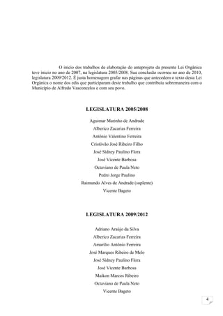 O início dos trabalhos de elaboração do anteprojeto da presente Lei Orgânica
teve início no ano de 2007, na legislatura 2005/2008. Sua conclusão ocorreu no ano de 2010,
legislatura 2009/2012. É justa homenagem grafar nas páginas que antecedem o texto desta Lei
Orgânica o nome dos edis que participaram deste trabalho que contribuiu sobremaneira com o
Município de Alfredo Vasconcelos e com seu povo.



                            LEGISLATURA 2005/2008

                              Aguimar Marinho de Andrade
                                Alberico Zacarias Ferreira
                                Antônio Valentino Ferreira
                               Cristóvão José Ribeiro Filho
                                José Sidney Paulino Flora
                                   José Vicente Barbosa
                                 Octaviano de Paula Neto
                                   Pedro Jorge Paulino
                          Raimundo Alves de Andrade (suplente)
                                      Vicente Bageto




                            LEGISLATURA 2009/2012

                                 Adriano Araújo da Silva
                                Alberico Zacarias Ferreira
                                Amarílio Antônio Ferreira
                              José Marques Ribeiro de Melo
                                José Sidney Paulino Flora
                                   José Vicente Barbosa
                                 Maikon Marcos Ribeiro
                                 Octaviano de Paula Neto
                                      Vicente Bageto
                                                                                              4
 