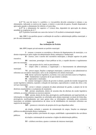 § 1º No caso do inciso I, o prefeito e o vice-prefeito deverão comunicar à câmara o seu
afastamento, indicando os motivos da viagem, o roteiro e a previsão de gastos, ficando dispensada a
aprovação quando o afastamento for inferior a 6 (seis) dias.
        § 2º Se o afastamento for superior a 5 (cinco) dias, dependerá de aprovação da câmara,
atendidas as exigências do § 1º.
        § 3º O prefeito licenciado nos casos dos incisos I e II receberá a remuneração integral.

         Art. 118 O vice-prefeito possui a atribuição de auxiliar a administração pública municipal, e
por ela será remunerado.

                                              Seção III
                                     Das Atribuições do Prefeito

        Art. 119 Compete privativamente ao prefeito municipal:

                 I – nomear e exonerar os secretários e diretores de departamentos do município, e os
demais responsáveis pelos órgãos da administração direta, autárquica e fundacional;
                 II - exercer, com o auxílio dos secretários municipais, a direção superior do poder
executivo;
                 III – sancionar, promulgar e fazer publicar as leis, e expedir decretos e regulamentos
para sua execução;
                 IV – vetar projetos de lei, total ou parcialmente;
                 V – dispor sobre a estrutura, a organização e o funcionamento da administração
municipal;
                 VI – prover cargos, funções e empregos municipais, e praticar os atos administrativos
referentes aos servidores municipais, salvo os de competência da câmara municipal;
                 VII- iniciar o processo legislativo, na forma e nos casos previstos nesta Lei Orgânica;
                 VIII - fundamentar os projetos de lei que remeter à câmara;
                 IX – representar o município;
                 X - remeter mensagem e planos de governo à câmara, quando da reunião inaugural da
sessão legislativa ordinária, expondo a situação do município, especialmente o estado das obras e dos
serviços municipais;
                 XI - enviar à câmara a proposta de plano plurianual de gestão, o projeto da lei de
diretrizes orçamentárias e as propostas de orçamento;
                 XII - prestar, anualmente, dentro de sessenta dias da abertura da sessão legislativa
ordinária, as contas referentes ao exercício anterior;
                 XIII – prestar, dentro de dez dias, prorrogáveis, justificadamente, por igual período, as
informações ou documentos requeridos ou solicitados pela câmara municipal, no prazo de trinta dias,
prorrogáveis, justificadamente, por mais quinze dias, as informações solicitadas pelas comissões
municipais ou entidades representativas de classe ou de trabalhadores do município referentes aos
negócios do município;
                 XIV – promover a iniciativa de projetos de lei que disponham sobre:

               a) criação, extinção e aumento da remuneração de cargos, funções ou empregos
públicos na administração direta e autárquica;
               b) regime jurídico, provimento de cargos, estabilidade e aposentadoria dos servidores
públicos;
               c) criação e estruturação de secretarias e órgãos da administração pública;

                XV - celebrar convênios, ajustes e contratos de interesse municipal;


                                                                                                             4
 