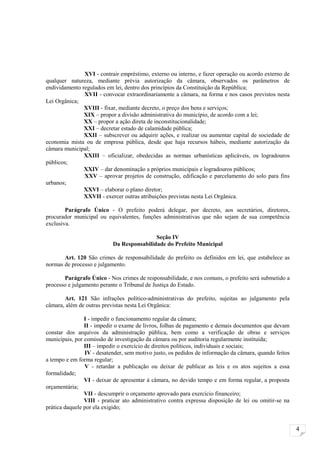 XVI - contrair empréstimo, externo ou interno, e fazer operação ou acordo externo de
qualquer natureza, mediante prévia autorização da câmara, observados os parâmetros de
endividamento regulados em lei, dentro dos princípios da Constituição da República;
               XVII - convocar extraordinariamente a câmara, na forma e nos casos previstos nesta
Lei Orgânica;
               XVIII - fixar, mediante decreto, o preço dos bens e serviços;
               XIX – propor a divisão administrativa do município, de acordo com a lei;
               XX – propor a ação direta de inconstitucionalidade;
               XXI – decretar estado de calamidade pública;
               XXII – subscrever ou adquirir ações, e realizar ou aumentar capital de sociedade de
economia mista ou de empresa pública, desde que haja recursos hábeis, mediante autorização da
câmara municipal;
               XXIII – oficializar, obedecidas as normas urbanísticas aplicáveis, os logradouros
públicos;
               XXIV – dar denominação a próprios municipais e logradouros públicos;
               XXV – aprovar projetos de construção, edificação e parcelamento do solo para fins
urbanos;
               XXVI – elaborar o plano diretor;
               XXVII - exercer outras atribuições previstas nesta Lei Orgânica.

        Parágrafo Único - O prefeito poderá delegar, por decreto, aos secretários, diretores,
procurador municipal ou equivalentes, funções administrativas que não sejam de sua competência
exclusiva.

                                           Seção IV
                           Da Responsabilidade do Prefeito Municipal

       Art. 120 São crimes de responsabilidade do prefeito os definidos em lei, que estabelece as
normas de processo e julgamento.

       Parágrafo Único - Nos crimes de responsabilidade, e nos comuns, o prefeito será submetido a
processo e julgamento perante o Tribunal de Justiça do Estado.

       Art. 121 São infrações político-administrativas do prefeito, sujeitas ao julgamento pela
câmara, além de outras previstas nesta Lei Orgânica:

                I - impedir o funcionamento regular da câmara;
                II - impedir o exame de livros, folhas de pagamento e demais documentos que devam
constar dos arquivos da administração pública, bem como a verificação de obras e serviços
municipais, por comissão de investigação da câmara ou por auditoria regularmente instituída;
                III – impedir o exercício de direitos políticos, individuais e sociais;
                IV - desatender, sem motivo justo, os pedidos de informação da câmara, quando feitos
a tempo e em forma regular;
                V - retardar a publicação ou deixar de publicar as leis e os atos sujeitos a essa
formalidade;
                VI - deixar de apresentar à câmara, no devido tempo e em forma regular, a proposta
orçamentária;
                VII - descumprir o orçamento aprovado para exercício financeiro;
                VIII - praticar ato administrativo contra expressa disposição de lei ou omitir-se na
prática daquele por ela exigido;


                                                                                                       4
 