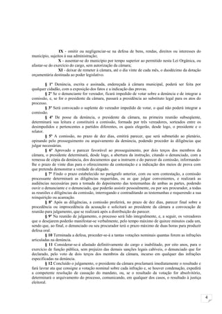 IX - omitir ou negligenciar-se na defesa de bens, rendas, direitos ou interesses do
município, sujeitos à sua administração;
                X - ausentar-se do município por tempo superior ao permitido nesta Lei Orgânica, ou
afastar-se do exercício do cargo, sem autorização da câmara;
                XI - deixar de remeter à câmara, até o dia vinte de cada mês, o duodécimo da dotação
orçamentária destinada ao poder legislativo.

         § 1º Denúncia, escrita e assinada, endereçada à câmara municipal, poderá ser feita por
qualquer cidadão, com a exposição dos fatos e a indicação das provas.
         § 2º Se o denunciante for vereador, ficará impedido de votar sobre a denúncia e de integrar a
comissão, e, se for o presidente da câmara, passará a presidência ao substituto legal para os atos do
processo.
         § 3º Será convocado o suplente do vereador impedido de votar, o qual não poderá integrar a
comissão.
         § 4º De posse da denúncia, o presidente da câmara, na primeira reunião subseqüente,
determinará sua leitura e constituirá a comissão, formada por três vereadores, sorteados entre os
desimpedidos e pertencentes a partidos diferentes, os quais elegerão, desde logo, o presidente e o
relator.
         § 5º A comissão, no prazo de dez dias, emitirá parecer, que será submetido ao plenário,
opinando pelo prosseguimento ou arquivamento da denúncia, podendo proceder às diligências que
julgar necessárias.
         § 6º Aprovado o parecer favorável ao prosseguimento, por dois terços dos membros da
câmara, o presidente determinará, desde logo, a abertura da instrução, citando o denunciado, com a
remessa de cópia da denúncia, dos documentos que a instruem e do parecer da comissão, informando-
lhe o prazo de vinte dias para o oferecimento da contestação e a indicação dos meios de prova com
que pretenda demonstrar a verdade do alegado.
         § 7º Findo o prazo estabelecido no parágrafo anterior, com ou sem contestação, a comissão
processante determinará as diligências requeridas, ou as que julgar convenientes, e realizará as
audiências necessárias para a tomada do depoimento das testemunhas de ambas as partes, podendo
ouvir o denunciante e o denunciado, que poderão assistir pessoalmente, ou por seu procurador, a todas
as reuniões e diligências da comissão, interrogando e contraditando as testemunhas e requerendo a sua
reinquirição ou acareação.
         § 8º Após as diligências, a comissão proferirá, no prazo de dez dias, parecer final sobre a
procedência ou improcedência da acusação e solicitará ao presidente da câmara a convocação de
reunião para julgamento, que se realizará após a distribuição do parecer.
         § 9º Na reunião de julgamento, o processo será lido integralmente, e, a seguir, os vereadores
que o desejarem poderão manifestar-se verbalmente, pelo tempo máximo de quinze minutos cada um,
sendo que, ao final, o denunciado ou seu procurador terá o prazo máximo de duas horas para produzir
defesa oral.
         § 10 Terminada a defesa, proceder-se-á a tantas votações nominais quantas forem as infrações
articuladas na denúncia.
         § 11 Considerar-se-á afastado definitivamente do cargo e inabilitado, por oito anos, para o
exercício de função pública, sem prejuízo das demais sanções legais cabíveis, o denunciado que for
declarado, pelo voto de dois terços dos membros da câmara, incurso em qualquer das infrações
especificadas na denúncia.
         § 12 Concluído o julgamento, o presidente da câmara proclamará imediatamente o resultado e
fará lavrar ata que consigne a votação nominal sobre cada infração e, se houver condenação, expedirá
a competente resolução de cassação do mandato, ou, se o resultado da votação for absolvitório,
determinará o arquivamento do processo, comunicando, em qualquer dos casos, o resultado à justiça
eleitoral.


                                                                                                         4
 