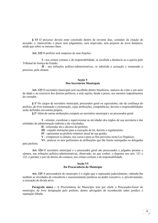 § 13 O processo deverá estar concluído dentro de noventa dias, contados da citação do
acusado, e, transcorrido o prazo sem julgamento, será arquivado, sem prejuízo de nova denúncia,
ainda que sobre os mesmos fatos.

        Art. 122 O prefeito será suspenso de suas funções:

                I - nos crimes comuns e de responsabilidade, se recebida a denúncia ou a queixa pelo
Tribunal de Justiça do Estado;
                II - nas infrações político-administrativas, se admitida a acusação e instaurado o
processo, pela câmara.


                                              Seção V
                                     Dos Secretários Municipais

        Art. 123 O secretário municipal será escolhido dentre brasileiros, maiores de vinte e um anos
de idade e no exercício dos direitos políticos, e está sujeito, desde a posse, aos mesmos impedimentos
do vereador.

        § 1º Os cargos de secretário municipal, procurador geral ou equivalente, são de confiança do
prefeito, de livre nomeação e exoneração, cujas atribuições, competências, deveres e responsabilidades
serão definidos em norma própria.
        § 2º Além de outras atribuições compete ao secretário municipal e ao procurador geral:

                I - orientar, coordenar e supervisionar as atividades dos órgãos de sua secretaria e das
entidades da administração indireta a ela vinculadas;
               II - referendar ato e decreto do prefeito;
               III - expedir instruções para a execução de lei, decreto e regulamento;
               IV - apresentar ao prefeito relatório anual de sua gestão;
               V - comparecer à câmara, nos casos e para os fins previstos nesta Lei Orgânica;
               VI - praticar os atos pertinentes às atribuições que lhe forem outorgadas ou delegadas
pelo prefeito.

        Art. 124 O secretário municipal e o procurador geral são processados e julgados perante a
câmara, nas infrações político-administrativas, observado, no que couber, o disposto nos arts. 121 e
122, e perante o juiz de direito da comarca, nos crimes comuns e de responsabilidade.

                                            Seção VI
                                   Da Procuradoria do Município

       Art. 125 A procuradoria do município é o órgão que o representa judicialmente, cabendo-lhe
também as atividades de consultoria e assessoramento jurídicos ao poder executivo, e, privativamente,
a execução de dívida ativa.

        Parágrafo único - A Procuradoria do Município tem por chefe o Procurador-Geral do
município, de livre designação pelo prefeito, dentre advogados de reconhecido saber jurídico e
reputação ilibada.




                                                                                                           4
 