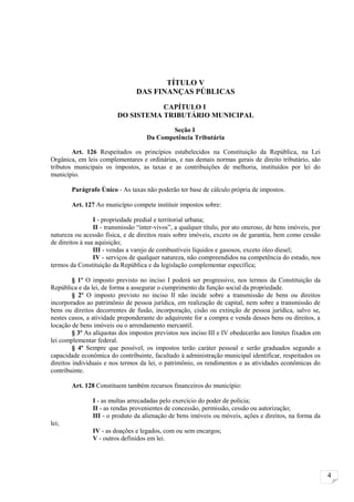 TÍTULO V
                                 DAS FINANÇAS PÚBLICAS
                                    CAPÍTULO I
                         DO SISTEMA TRIBUTÁRIO MUNICIPAL

                                            Seção I
                                     Da Competência Tributária

        Art. 126 Respeitados os princípios estabelecidos na Constituição da República, na Lei
Orgânica, em leis complementares e ordinárias, e nas demais normas gerais de direito tributário, são
tributos municipais os impostos, as taxas e as contribuições de melhoria, instituídos por lei do
município.

        Parágrafo Único - As taxas não poderão ter base de cálculo própria de impostos.

        Art. 127 Ao município compete instituir impostos sobre:

                 I - propriedade predial e territorial urbana;
                 II - transmissão “inter-vivos”, a qualquer título, por ato oneroso, de bens imóveis, por
natureza ou acessão física, e de direitos reais sobre imóveis, exceto os de garantia, bem como cessão
de direitos à sua aquisição;
                 III - vendas a varejo de combustíveis líquidos e gasosos, exceto óleo diesel;
                 IV - serviços de qualquer natureza, não compreendidos na competência do estado, nos
termos da Constituição da República e da legislação complementar específica;

         § 1º O imposto previsto no inciso I poderá ser progressivo, nos termos da Constituição da
República e da lei, de forma a assegurar o cumprimento da função social da propriedade.
         § 2º O imposto previsto no inciso II não incide sobre a transmissão de bens ou direitos
incorporados ao patrimônio de pessoa jurídica, em realização de capital, nem sobre a transmissão de
bens ou direitos decorrentes de fusão, incorporação, cisão ou extinção de pessoa jurídica, salvo se,
nestes casos, a atividade preponderante do adquirente for a compra e venda desses bens ou direitos, a
locação de bens imóveis ou o arrendamento mercantil.
         § 3º As alíquotas dos impostos previstos nos inciso III e IV obedecerão aos limites fixados em
lei complementar federal.
         § 4º Sempre que possível, os impostos terão caráter pessoal e serão graduados segundo a
capacidade econômica do contribuinte, facultado à administração municipal identificar, respeitados os
direitos individuais e nos termos da lei, o patrimônio, os rendimentos e as atividades econômicas do
contribuinte.

        Art. 128 Constituem também recursos financeiros do município:

                I - as multas arrecadadas pelo exercício do poder de polícia;
                II - as rendas provenientes de concessão, permissão, cessão ou autorização;
                III - o produto da alienação de bens imóveis ou móveis, ações e direitos, na forma da
lei;
                IV - as doações e legados, com ou sem encargos;
                V - outros definidos em lei.




                                                                                                            4
 