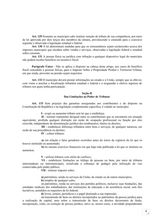 Art. 129 Somente ao município cabe instituir isenção de tributo de sua competência, por meio
de lei aprovada por dois terços dos membros da câmara, prevalecendo o estatuído para o exercício
seguinte e observada a legislação estadual e federal.
        Art. 130 A lei determinará medidas para que os consumidores sejam esclarecidos acerca dos
impostos municipais que incidam sobre vendas e serviços, observadas a legislação federal e estadual
sobre consumo.
        Art. 131 A pessoa física ou jurídica com infração a qualquer dispositivo legal do município
não poderá receber benefício ou incentivo fiscal.

         Parágrafo Único - Não se aplica o disposto na cabeça deste artigo, nos casos de benefício
fiscal concedido a pessoas físicas, para o Imposto Sobre a Propriedade Predial e Territorial Urbana,
em que renda, provento ou pensão sejam requisitos.

         Art. 132 O município deverá prestar informações ao estado e à União, sempre que as obtiver,
com vistas a auxiliar a fiscalização tributária estadual e federal e a resguardar o efetivo ingresso de
tributos nos quais tenha participação.

                                                Seção II
                                   Das Limitações ao Poder de Tributar

        Art. 133 Sem prejuízo das garantias asseguradas aos contribuintes e do disposto na
Constituição da República e na legislação complementar específica, é vedado ao município:

                I - exigir ou aumentar tributo sem lei que o estabeleça;
                II - instituir tratamento desigual entre os contribuintes que se encontrem em situação
equivalente, proibida qualquer distinção em razão de ocupação profissional ou função por eles
exercida, independente de denominação jurídica dos rendimentos, títulos ou direitos;
                III - estabelecer diferença tributária entre bens e serviços, de qualquer natureza, em
razão de sua procedência ou destino;
                IV - cobrar tributos:

                a) em relação a fatos geradores ocorridos antes do início da vigência da lei que os
houver instituído ou aumentado;
                b) no mesmo exercício financeiro em que haja sido publicada a lei que os instituiu ou
aumentou.

               V - utilizar tributos com efeito de confisco;
                VI - estabelecer limitações ao tráfego de pessoas ou bens, por meio de tributos
interestaduais ou intermunicipais, ressalvada a cobrança de pedágio pela utilização de vias
conservadas pelo poder público;
               VII - instituir imposto sobre:

                 a) patrimônio, renda ou serviços da União, do estado ou de outros municípios;
                 b) templos de qualquer culto;
                 c) patrimônio, renda ou serviços dos partidos políticos, inclusive suas fundações, das
entidades sindicais dos trabalhadores, das instituições de educação e de assistência social, sem fins
lucrativos, atendidos os requisitos da lei federal;
                 d) livros, jornais, periódicos e o papel destinado a sua impressão;
                 e) transmissão de bens ou direitos incorporados ao patrimônio da pessoa jurídica para
a realização de capital, nem sobre a transmissão de bens ou direitos decorrentes de fusão,
incorporação, cisão, ou extinção de pessoa jurídica, salvo se, nesses casos, a atividade preponderante

                                                                                                          4
 