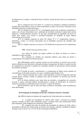 do adquirente for a compra e venda desses bens ou direitos, locação de bens imóveis ou arrendamento
mercantil.

          § 1° A vedação do inciso VII, alínea "a", é extensiva às autarquias e fundações instituídas e
mantidas pelo poder público, no que se refere ao patrimônio, à renda, e aos serviços vinculados às suas
finalidades essenciais ou delas decorrentes.
          § 2° As vedações do inciso VII, "a", e do parágrafo anterior não se aplicam ao patrimônio, à
renda e aos serviços relacionados com a exploração de atividades econômicas regidas pelas normas
aplicáveis e empreendimentos privados, em que haja contraprestação do pagamento de preços ou
tarifas pelo usuário, nem exonera o promitente-comprador da obrigação de pagar imposto
relativamente ao bem imóvel.
          § 3° As vedações expressas no inciso VII, alíneas "b" e "c" compreendem somente o
patrimônio, a renda e os serviços relacionados com as finalidades essenciais das entidades nelas
mencionadas.
          § 4° As vedações expressas nos incisos I e VII obedecerão ao prescrito em lei complementar
federal.

                VIII - instituir taxas que atentem contra:

                a) o direito de petição aos poderes públicos em defesa de direitos ou contra a
ilegalidade ou abuso de poder;
                b) a obtenção de certidões em repartições públicas, para defesa de direitos e
esclarecimentos de situações de interesse pessoal.

          Art. 134 Qualquer anistia, remissão, isenção ou outro benefício ou incentivo que envolva
matéria tributária ou previdenciária ou dilatação de prazos de pagamento de tributo e isenção de tarifas
de competência do município só poderão ser concedidas mediante lei aprovada por maioria absoluta
dos membros da câmara.

          § 1º O perdão da multa, o parcelamento e a compensação de débitos fiscais poderão ser
concedidos por ato do poder executivo, nos casos e condições especificados em lei.
          § 2º A câmara municipal deve avaliar a cada legislatura os efeitos de disposição legal que
conceda anistia, remissão, isenção ou qualquer outro tipo de benefício ou incentivo que envolva
matéria tributária.
          § 3º Os direitos deferidos neste artigo terão por princípio a transparência da concessão,
devendo a câmara municipal publicar periodicamente a relação de beneficiários de incentivos,
respectivos montantes, a justificação do ato concessivo e o prazo do benefício.
          § 4º Os benefícios a que se refere este artigo, excluídas as imunidades, serão concedidos por
prazo determinado.

                                          Seção III
           Da Participação do Município em Receitas Tributárias Federais e Estaduais

         Art. 135 Em relação aos impostos de competência da União pertencem ao município:

                 I - o produto da arrecadação do imposto sobre rendas e proventos de qualquer
natureza, incidente na fonte, sobre rendimentos pagos, a qualquer título, pela administração direta,
pelas autarquias e pelas fundações que instituírem e mantiverem;
                 II - cinqüenta por cento do produto da arrecadação do imposto da União sobre a
propriedade territorial rural, relativamente aos imóveis nele situados, cabendo a totalidade na hipótese
da opção a que se refere o art. 153 § 4º, III da Constituição da República;

                                                                                                           4
 