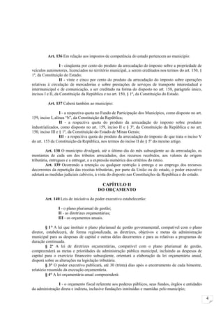 Art. 136 Em relação aos impostos de competência do estado pertencem ao município:

                   I - cinqüenta por cento do produto da arrecadação do imposto sobre a propriedade de
veículos automotores, licenciados no território municipal, a serem creditados nos termos do art. 150, §
1º, da Constituição do Estado;
                   II - vinte e cinco por cento do produto da arrecadação do imposto sobre operações
relativas à circulação de mercadorias e sobre prestações de serviços de transporte interestadual e
intermunicipal e de comunicação, a ser creditado na forma do disposto no art. 158, parágrafo único,
incisos I e II, da Constituição da República e no art. 150, § 1º, da Constituição do Estado.

         Art. 137 Caberá também ao município:

                  I - a respectiva quota no Fundo de Participação dos Municípios, como disposto no art.
159, inciso I, alínea “b”, da Constituição da República;
                  II - a respectiva quota do produto da arrecadação do imposto sobre produtos
industrializados, como disposto no art. 159, inciso II e § 3º, da Constituição da República e no art.
150, inciso III e § 1º, da Constituição do Estado de Minas Gerais;
                  III - a respectiva quota do produto da arrecadação do imposto de que trata o inciso V
do art. 153 da Constituição da República, nos termos do inciso II do § 5º do mesmo artigo.

         Art. 138 O município divulgará, até o último dia do mês subseqüente ao da arrecadação, os
montantes de cada um dos tributos arrecadados, dos recursos recebidos, aos valores de origem
tributária, entregues e a entregar, e a expressão numérica dos critérios do rateio.
         Art. 139 Ocorrendo a retenção ou qualquer restrição à entrega e ao emprego dos recursos
decorrentes da repartição das receitas tributárias, por parte da União ou do estado, o poder executivo
adotará as medidas judiciais cabíveis, à vista do disposto nas Constituições da República e do estado.

                                         CAPÍTULO II
                                        DO ORÇAMENTO

        Art. 140 Leis de iniciativa do poder executivo estabelecerão:

                I - o plano plurianual de gestão;
                II - as diretrizes orçamentárias;
                III - os orçamentos anuais.

         § 1° A lei que instituir o plano plurianual de gestão governamental, compatível com o plano
diretor, estabelecerá, de forma regionalizada, as diretrizes, objetivos e metas da administração
municipal para as despesas de capital e outras delas decorrentes e para as relativas a programas de
duração continuada.
         § 2º A lei de diretrizes orçamentárias, compatível com o plano plurianual de gestão,
compreenderá as metas e prioridades da administração pública municipal, incluindo as despesas de
capital para o exercício financeiro subseqüente, orientará a elaboração da lei orçamentária anual,
disporá sobre as alterações na legislação tributária.
         § 3° O poder executivo publicará, até 30 (trinta) dias após o encerramento de cada bimestre,
relatório resumido da execução orçamentária.
         § 4° A lei orçamentária anual compreenderá:

               I - o orçamento fiscal referente aos poderes públicos, seus fundos, órgãos e entidades
da administração direta e indireta, inclusive fundações instituídas e mantidas pelo município;

                                                                                                          4
 