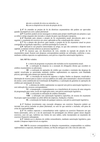 a) com a correção de erros ou omissões; ou
                b) com os dispositivos do texto do projeto de lei.

         § 4º As emendas ao projeto de lei de diretrizes orçamentárias não podem ser aprovadas
quando incompatíveis com o plano plurianual.
         § 5º O prefeito poderá enviar mensagem à câmara para propor modificação nos projetos a que
se refere o artigo enquanto não iniciada a votação da parte cuja alteração é proposta.
         § 6º Rejeitado pela câmara o projeto de lei orçamentária anual, prevalecerá, para o ano
seguinte, o orçamento do exercício em curso, aplicando-se-lhe a atualização dos valores.
         § 7º Se a câmara não devolver, para sanção, o projeto de lei do orçamento anual no prazo
consignado na legislação específica, o prefeito promulgá-lo-á como lei.
         § 8º Aplicam-se aos projetos mencionados no artigo, no que não contrariar o disposto neste
capítulo, as demais normas relativas ao processo legislativo.
         § 9° Os recursos que, em decorrência de veto, emenda ou rejeição do projeto de lei
orçamentária anual, ficarem sem despesas correspondentes poderão ser utilizados, conforme o caso,
mediante créditos especiais ou suplementares, com prévia e específica autorização legislativa.

        Art. 143 São vedados:

                 I - o início de programas ou projetos não incluídos na lei orçamentária anual;
                 II - a realização de despesas ou a assunção de obrigações diretas que excedam os
créditos orçamentários ou adicionais;
                 III - a realização de operações de crédito que excedam o montante das despesas de
capital, ressalvadas as autorizadas mediante créditos suplementares ou especiais, com finalidade
precisa, aprovadas pela câmara por maioria absoluta;
                 IV - a vinculação de receita de impostos a órgãos, fundos ou despesas, ressalvada a
destinação de recursos para as ações e serviços públicos de saúde, para manutenção e desenvolvimento
do ensino, como estabelecido na Constituição da República, e a prestação de garantias às operações de
créditos por antecipação de receita;
                 V - a abertura de crédito suplementar ou especial sem prévia autorização legislativa e
sem indicação dos recursos correspondentes;
                 VI - a transposição, o remanejamento ou a transferência de recursos de uma categoria
de programação para outra, ou de um órgão para outro, sem prévia autorização legislativa;
                 VII - a concessão ou utilização de créditos ilimitados;
                 VIII - a utilização sem autorização legislativa específica, de recurso do orçamento
fiscal para suprir necessidade ou cobrir déficit de empresas, fundações e fundos;
                 IX - a instituição de fundos de qualquer natureza, sem prévia autorização legislativa.

        § 1º Nenhum investimento cuja execução ultrapasse um exercício financeiro poderá ser
iniciado sem prévia inclusão no plano plurianual, ou sem lei que autorize a inclusão, sob pena de
crime de responsabilidade.
        § 2º Os créditos especiais e extraordinários terão vigência no exercício financeiro em que
forem autorizados, salvo se o ato de autorização for promulgado nos últimos quatro meses daquele
exercício, caso em que, reabertos nos limites de seus saldos, serão incorporados ao orçamento do
exercício financeiro subseqüente.
        § 3º Admitir-se-á a abertura de crédito extraordinário, mediante autorização legislativa, para
atender a despesas imprevisíveis ou urgentes.

       Art. 144 Os recursos correspondentes às dotações orçamentárias, compreendidos os créditos
suplementares e especiais, destinados à câmara, ser-lhe-ão entregues até o dia vinte de cada mês.


                                                                                                          4
 