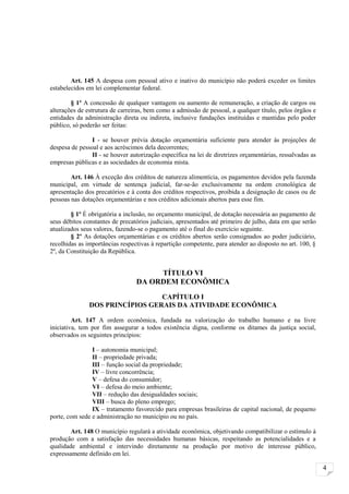 Art. 145 A despesa com pessoal ativo e inativo do município não poderá exceder os limites
estabelecidos em lei complementar federal.

        § 1º A concessão de qualquer vantagem ou aumento de remuneração, a criação de cargos ou
alterações de estrutura de carreiras, bem como a admissão de pessoal, a qualquer título, pelos órgãos e
entidades da administração direta ou indireta, inclusive fundações instituídas e mantidas pelo poder
público, só poderão ser feitas:

                I - se houver prévia dotação orçamentária suficiente para atender às projeções de
despesa de pessoal e aos acréscimos dela decorrentes;
                II - se houver autorização específica na lei de diretrizes orçamentárias, ressalvadas as
empresas públicas e as sociedades de economia mista.

        Art. 146 À exceção dos créditos de natureza alimentícia, os pagamentos devidos pela fazenda
municipal, em virtude de sentença judicial, far-se-ão exclusivamente na ordem cronológica de
apresentação dos precatórios e à conta dos créditos respectivos, proibida a designação de casos ou de
pessoas nas dotações orçamentárias e nos créditos adicionais abertos para esse fim.

        § 1º É obrigatória a inclusão, no orçamento municipal, de dotação necessária ao pagamento de
seus débitos constantes de precatórios judiciais, apresentados até primeiro de julho, data em que serão
atualizados seus valores, fazendo-se o pagamento até o final do exercício seguinte.
        § 2º As dotações orçamentárias e os créditos abertos serão consignados ao poder judiciário,
recolhidas as importâncias respectivas à repartição competente, para atender ao disposto no art. 100, §
2º, da Constituição da República.


                                      TÍTULO VI
                                 DA ORDEM ECONÔMICA
                                 CAPÍTULO I
               DOS PRINCÍPIOS GERAIS DA ATIVIDADE ECONÔMICA

         Art. 147 A ordem econômica, fundada na valorização do trabalho humano e na livre
iniciativa, tem por fim assegurar a todos existência digna, conforme os ditames da justiça social,
observados os seguintes princípios:

                I – autonomia municipal;
                II – propriedade privada;
                III – função social da propriedade;
                IV – livre concorrência;
                V – defesa do consumidor;
                VI – defesa do meio ambiente;
                VII – redução das desigualdades sociais;
                VIII – busca do pleno emprego;
                IX – tratamento favorecido para empresas brasileiras de capital nacional, de pequeno
porte, com sede e administração no município ou no país.

        Art. 148 O município regulará a atividade econômica, objetivando compatibilizar o estímulo à
produção com a satisfação das necessidades humanas básicas, respeitando as potencialidades e a
qualidade ambiental e intervindo diretamente na produção por motivo de interesse público,
expressamente definido em lei.

                                                                                                           4
 