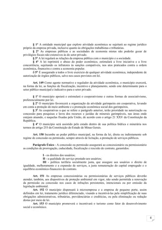 § 1° A entidade municipal que explore atividade econômica se sujeitará ao regime jurídico
próprio da empresa privada, inclusive quanto às obrigações trabalhistas e tributárias.
        § 2° As empresas públicas e as sociedades de economia mistas não poderão gozar de
privilégios fiscais não extensivos às do setor privado.
        § 3° A lei regulará as relações da empresa pública com o município e a sociedade.
        § 4° A lei reprimirá o abuso do poder econômico, estimulará a livre iniciativa e a livre
concorrência, sujeitando os infratores às sanções compatíveis, nos atos praticados contra a ordem
econômica, financeira e contra a economia popular.
        δ 5° É assegurado a todos o livre exercício de qualquer atividade econômica, independente de
autorização de órgãos públicos, salvo nos casos previstos em lei.

        Art. 149 Como agente normativo e regulador da atividade econômica, o município exercerá,
na forma da lei, as funções de fiscalização, incentivo e planejamento, sendo este determinante para o
setor público municipal e indicativo para o setor privado.

        § 1º O município apoiará e estimulará o cooperativismo e outras formas de associativismo,
preferencialmente por lei.
        § 2º O município favorecerá a organização da atividade garimpeira em cooperativa, levando
em conta a proteção do meio ambiente e a promoção econômica social dos garimpeiros.
        § 3º As cooperativas a que se refere o parágrafo anterior, terão prioridade na autorização ou
concessão para pesquisas e lavra dos recursos e jazidas de minerais garimpáveis, nas áreas onde
estejam atuando, e naquelas fixadas pela União, de acordo com o artigo 21 XXV da Constituição da
República.
        § 4º O município será assistido pelo estado dentro de sua política hídrica e minerária nos
termos do artigo 253 da Constituição do Estado de Minas Gerais.

       Art. 150 Incumbe ao poder público municipal, na forma da lei, direta ou indiretamente sob
regime de concessão ou permissão, sempre através de licitação, a prestação de serviços públicos.

        Parágrafo Único - A concessão ou permissão assegurará ao concessionário ou permissionário
as condições de prorrogação, caducidade, fiscalização e rescisão do contrato, garantidos:

                I - os direitos dos usuários;
                II - a qualidade do serviço prestado aos usuários;
                III - política tarifária socialmente justa, que assegure aos usuários o direito de
igualdade, melhoramento e a expansão de serviços, a justa remuneração do capital empregado e o
equilíbrio econômico-financeiro do contrato.

         Art. 151 As empresas concessionárias ou permissionárias de serviços públicos deverão
atender, também, aos dispositivos de proteção ambiental em vigor, não sendo permitida a renovação
da permissão ou concessão nos casos de infrações persistentes, intencionais ou por omissão da
legislação ambiental.
         Art. 152 O município dispensará à microempresa e a empresa de pequeno porte, assim
definidos em lei, tratamento jurídico diferenciado, visando a incentivá-las pela simplificação de suas
obrigações administrativas, tributárias, previdenciárias e creditícias, ou pela eliminação ou redução
destas por meio de lei.
         Art. 153 O município promoverá e incentivará o turismo como fator de desenvolvimento
social e econômico.


                                                                                                         4
 