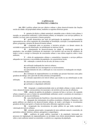 CAPÍTULO II
                                    DA POLÍTICA URBANA

         Art. 154 A política urbana tem por objetivo ordenar o pleno desenvolvimento das funções
sociais da cidade e da propriedade urbana, mediante as seguintes diretrizes gerais:

                 I – garantia do direito a cidade sustentável, entendido como o direito à terra urbana, à
moradia, ao saneamento ambiental, à infra-estrutura urbana, ao transporte e aos serviços públicos, ao
trabalho e ao lazer, para as presentes e futuras gerações;
                 II – gestão democrática por meio da participação da população e de associações
representativas dos vários segmentos da comunidade na formulação, execução e acompanhamento de
planos, programas e projetos de desenvolvimento urbano;
                 III – cooperação entre os governos, a iniciativa privada e os demais setores da
sociedade no processo de urbanização, em atendimento ao interesse social;
                 IV – planejamento do desenvolvimento da cidade, da distribuição espacial da
população e das atividades econômicas do município e do território sob sua área de influência, de
modo a evitar e corrigir as distorções do crescimento urbano e seus efeitos negativos sobre o meio
ambiente;
                 V – oferta de equipamentos urbanos e comunitários, transporte e serviços públicos
adequados aos interesses e necessidades da população e às características locais;
                 VI – ordenação e controle do uso do solo, de forma a evitar:

                  a) a utilização inadequada dos imóveis urbanos;
                  b) a proximidade de usos incompatíveis ou inconvenientes;
                  c) o parcelamento do solo, a edificação ou o uso excessivo ou inadequado em relação
à infra-estrutura urbana;
                  d) a instalação de empreendimentos ou atividades que possam funcionar como pólos
geradores de tráfego, sem a previsão da infra-estrutura correspondente;
                  e) a retenção especulativa de imóvel urbano, que resulte na sua subutilização ou não
utilização;
                  f) a deterioração das áreas urbanizadas;
                  g) a poluição e a degradação ambiental.

                 VII – integração e complementaridade entre as atividades urbanas e rurais, tendo em
vista o desenvolvimento socioeconômico do município e do território sob sua área de influência;
                 VIII – adoção de padrões de produção e consumo de bens e serviços e de expansão
urbana compatíveis com os limites da sustentabilidade ambiental, social e econômica do município e
do território sob sua área de influência;
                 IX – justa distribuição dos benefícios e ônus decorrentes do processo de urbanização;
                 X – adequação dos instrumentos de política econômica, tributária e financeira e dos
gastos públicos aos objetivos do desenvolvimento urbano, de modo a privilegiar os investimentos
geradores de bem-estar geral e a fruição dos bens pelos diferentes segmentos sociais;
                 XI – recuperação dos investimentos do poder público de que tenha resultado a
valorização de imóveis urbanos;
                 XII – proteção, preservação e recuperação do meio ambiente natural e construído, do
patrimônio cultural, histórico, artístico, paisagístico e arqueológico;
                 XIII – audiência do poder público municipal e da população interessada nos
processos de implantação de empreendimentos ou atividades com efeitos potencialmente negativos
sobre o meio ambiente natural ou construído, o conforto ou a segurança da população;

                                                                                                            4
 