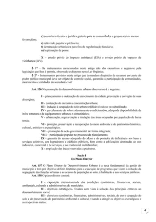 r) assistência técnica e jurídica gratuita para as comunidades e grupos sociais menos
favorecidos;
                s) referendo popular e plebiscito;
                t) demarcação urbanística para fins de regularização fundiária;
                u) legitimação de posse.

               X – estudo prévio de impacto ambiental (EIA) e estudo prévio de impacto de
vizinhança (EIV).

        δ 1° - Os instrumentos mencionados neste artigo não são exaustivos e regem-se pela
legislação que lhes é própria, observado o disposto nesta Lei Orgânica.
        δ 2° - Instrumentos previstos neste artigo que demandam dispêndio de recursos por parte do
poder público municipal deve ser objeto de controle social, garantida a participação de comunidades,
movimentos e entidades da sociedade civil.

        Art. 156 Na promoção do desenvolvimento urbano observar-se-á o seguinte:

                I – planejamento e ordenação do crescimento da cidade, prevenção e correção de suas
distorções;
                   II - contenção de excessiva concentração urbana;
                   III - indução à ocupação do solo urbano edificável ocioso ou subutilizado;
                   IV - parcelamento do solo e adensamento condicionados, adequada disponibilidade de
infra-estrutura e de equipamentos urbanos e comunitários;
                   V - urbanização, regularização e titulação das áreas ocupadas por população de baixa
renda;
                   VI - proteção, preservação e recuperação do meio ambiente e do patrimônio histórico,
cultural, artístico e arqueológico;
                   VII – promoção da ação governamental de forma integrada;
                   VIII – participação popular no processo de planejamento;
                   IX - garantia do acesso adequado do idoso e do portador de deficiência aos bens e
serviços coletivos, aos logradouros e edifícios públicos, bem como a edificações destinadas ao uso
industrial, comercial e de serviços, e ao residencial multifamiliar;
                   X - ampliação das áreas reservadas a pedestres.

                                              Seção I
                                          Do Plano Diretor

       Art. 157 O Plano Diretor de Desenvolvimento Urbano é a peça fundamental da gestão do
município e tem por objetivo definir diretrizes para a execução de programas que visem à redução da
segregação das funções urbanas e ao acesso da população ao solo, à habitação e aos serviços públicos.
       Art. 158 O plano diretor conterá:

                I - exposição circunstanciada das condições econômicas, financeiras, sociais,
ambientais, culturais e administrativas do município;
                II - objetivos estratégicos, fixados com vista à solução dos principais entraves ao
desenvolvimento social;
                III - diretrizes econômicas, financeiras, administrativas, sociais, de uso e ocupação do
solo e de preservação do patrimônio ambiental e cultural, visando a atingir os objetivos estratégicos e
as respectivas metas;

                                                                                                           4
 