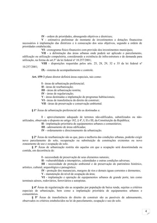 IV - ordem de prioridades, abrangendo objetivos e diretrizes;
                 V - estimativa preliminar do montante de investimentos e dotações financeiras
necessários à implantação das diretrizes e à consecução dos seus objetivos, segundo a ordem de
prioridades estabelecida;
                 VI - cronograma físico-financeiro com previsão dos investimentos municipais;
                 VII - a delimitação das áreas urbanas onde poderá ser aplicado o parcelamento,
edificação ou utilização compulsória, considerando a existência de infra-estrutura e de demanda para
utilização, na forma do art.5° da lei federal nº 10.257/2001;
                 VIII - disposições requeridas pelos arts. 25, 28, 29, 32 e 35 da lei federal nº
10.257/2001;
                 IX - sistema de acompanhamento e controle.

       Art. 159 O plano diretor definirá áreas especiais, tais como:

                I - áreas de urbanização preferencial;
                II - áreas de reurbanização;
                III - áreas de urbanização restrita;
                IV - áreas de regularização;
                V - áreas destinadas a implantação de programas habitacionais;
                VI - áreas de transferência do direito de construir;
                VII - áreas de preservação e conservação ambiental.

       § 1º Áreas de urbanização preferencial são as destinadas a:

                 I - aproveitamento adequado de terrenos não-edificados, subutilizados ou não-
utilizados, observado o disposto no artigo 182, § 4º, I, II e III, da Constituição da República;
                 II - implantação prioritária de equipamentos urbanos e comunitários;
                 III - adensamento de áreas edificadas;
                 IV - ordenamento e direcionamento da urbanização.

        § 2º Áreas de reurbanização são as que, para a melhoria das condições urbanas, poderão exigir
novo parcelamento do solo, recuperação ou substituição de construções existentes ou novo
zoneamento de uso e ocupação do solo.
        § 3º Áreas de urbanização restrita são aquelas em que a ocupação será desestimulada ou
contida, em decorrência de:

                  I - necessidade de preservação de seus elementos naturais;
                  II - vulnerabilidade a intempéries, calamidades e outras condições adversas;
                  III - necessidade de proteção ambiental e de preservação do patrimônio histórico,
artístico, cultural, arqueológico e paisagístico;
                  IV - proteção dos mananciais, margens de rios e demais águas correntes e dormentes;
                  V - manutenção do nível de ocupação da área;
                  VI - implantação e operação de equipamentos urbanos de grande porte, tais como
terminais aéreos, rodoviários, ferroviários e autopistas.

        § 4º Áreas de regularização são as ocupadas por população de baixa renda, sujeitas a critérios
especiais de urbanização, bem como a implantação prioritária de equipamentos urbanos e
comunitários.
        § 5º Áreas de transferência do direito de construir são as passíveis de adensamento,
observados os critérios estabelecidos na lei de parcelamento, ocupação e uso do solo.


                                                                                                         4
 