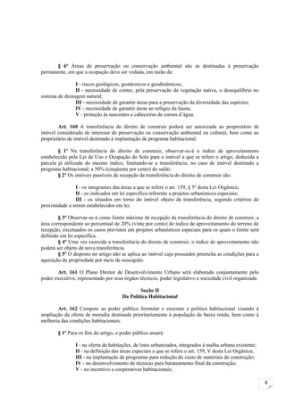 § 6º Áreas de preservação ou conservação ambiental são as destinadas à preservação
permanente, em que a ocupação deve ser vedada, em razão de:

                I - riscos geológicos, geotécnicos e geodinâmicos;
                II - necessidade de conter, pela preservação da vegetação nativa, o desequilíbrio no
sistema de drenagem natural;
                III - necessidade de garantir áreas para a preservação da diversidade das espécies;
                IV - necessidade de garantir áreas ao refúgio da fauna;
                V - proteção às nascentes e cabeceiras de cursos d’água.

        Art. 160 A transferência do direito de construir poderá ser autorizada ao proprietário de
imóvel considerado de interesse de preservação ou conservação ambiental ou cultural, bem como ao
proprietário de imóvel destinado à implantação de programa habitacional.

        § 1º Na transferência do direito de construir, observar-se-á o índice de aproveitamento
estabelecido pela Lei de Uso e Ocupação do Solo para o imóvel a que se refere o artigo, deduzida a
parcela já utilizada do mesmo índice, limitando-se a transferência, no caso de imóvel destinado a
programa habitacional, a 50% (cinqüenta por cento) do saldo.
        § 2º Os imóveis passíveis de recepção da transferência do direito de construir são:

               I - os integrantes das áreas a que se refere o art. 159, § 5º desta Lei Orgânica;
               II - os indicados em lei específica referente a projetos urbanísticos especiais;
               III - os situados em torno do imóvel objeto da transferência, segundo critérios de
proximidade a serem estabelecidos em lei.

        § 3º Observar-se-á como limite máximo de recepção da transferência do direito de construir, a
área correspondente ao percentual de 20% (vinte por cento) do índice de aproveitamento do terreno de
recepção, excetuados os casos previstos em projetos urbanísticos especiais para os quais o limite será
definido em lei específica.
        § 4º Uma vez exercida a transferência do direito de construir, o índice de aproveitamento não
poderá ser objeto de nova transferência.
        § 5º O disposto no artigo não se aplica ao imóvel cujo possuidor preencha as condições para a
aquisição da propriedade por meio de usucapião.

        Art. 161 O Plano Diretor de Desenvolvimento Urbano será elaborado conjuntamente pelo
poder executivo, representado por seus órgãos técnicos, poder legislativo e sociedade civil organizada.

                                               Seção II
                                       Da Política Habitacional

       Art. 162 Compete ao poder público formular e executar a política habitacional visando à
ampliação da oferta de moradia destinada prioritariamente à população de baixa renda, bem como à
melhoria das condições habitacionais.

        § 1º Para os fins do artigo, o poder público atuará:

                I - na oferta de habitações, de lotes urbanizados, integrados à malha urbana existente;
                II - na definição das áreas especiais a que se refere o art. 159, V desta Lei Orgânica;
                III - na implantação de programas para redução do custo de materiais de construção;
                IV - no desenvolvimento de técnicas para barateamento final da construção;
                V - no incentivo a cooperativas habitacionais;

                                                                                                          4
 