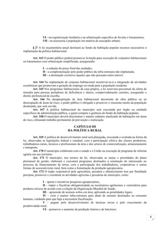 VI - na regularização fundiária e na urbanização específica de favelas e loteamentos;
                VII - na assessoria à população em matéria de usucapião urbano.

       § 2º A lei orçamentária anual destinará ao fundo de habitação popular recursos necessários à
implantação da política habitacional.

        Art. 163 O poder público poderá promover licitação para execução de conjuntos habitacionais
ou loteamentos com urbanização simplificada, assegurando:

                I - a redução do preço final das unidades;
                II - a complementação pelo poder público da infra-estrutura não implantada;
                III - a destinação exclusiva àqueles que não possuam outro imóvel.

         Art. 164 Na implantação de conjunto habitacional incentivar-se-á a integração de atividades
econômicas que promovam a geração de emprego ou renda para a população residente.
         Art. 165 Nos programas habitacionais da casa própria, a lei reservará percentual da oferta de
moradia para pessoas portadoras de deficiência e idosos, comprovadamente carentes, assegurado o
direito preferencial de escolha.
         Art. 166 Na desapropriação de área habitacional decorrente de obra pública ou na
desocupação de áreas de risco, o poder público é obrigado a promover o reassenta mento da população
desalojada, que será ouvida.
         Art. 167 A política habitacional do município será executada por órgão ou entidade
específicos da administração pública, a quem compete a gerência do fundo de habitação popular.
         Art. 168 O município deverá discriminar e manter cadastro atualizado de habitações em áreas
de risco, efetuando trabalho permanente de prevenção e realocação.

                                       CAPÍTULO III
                                    DA POLÍTICA RURAL

        Art. 169 A política de desenvolvimento rural será planejada, executada e avaliada na forma da
lei, observadas as legislações federal e estadual, com a participação efetiva das classes produtoras,
trabalhadores rurais, técnicos e profissionais da área e dos setores de comercialização, armazenamento
e transporte.
        Art. 170 O município colaborará com o estado e a União na execução de programa de reforma
agrária em seu território.
        Art. 171 O município, nos termos da lei, observadas as metas e prioridades do plano
plurianual de gestão, elaborará e executará programas destinados à orientação do interessado no
processo de financiamento de terras, com a participação dos trabalhadores, cooperativas e outras
formas de associativismo rural, bem como a fomentação da produção agropecuária.
        Art. 172 O órgão responsável pela agricultura, pecuária e abastecimento tem por finalidade
precípua, promover e coordenar as atividades agrícolas e pecuárias do município, como:

                I – apoiar e incentivar pesquisas agropecuárias;
                II – impor e fiscalizar obrigatoriedade ou receituários agrônomos e veterinários para
produtos tóxicos de acordo com a relação da Organização Mundial de Saúde;
                III – apreensão de animais soltos em área, aplicando as penalidades legais;
                IV – criar e manter infra-estrutura para abate de animais destinados ao consumo
humano, cuidando para que haja a necessária fiscalização;
                V – pugnar pelo desenvolvimento de técnicas novas e pelo crescimento da
produtividade rural;
                VI – promover o aumento da produção leiteira e de laticínios:

                                                                                                         4
 
