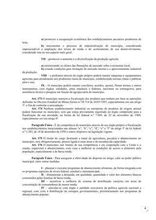 a) promover a recuperação econômica dos estabelecimentos pecuários produtores de
leite;
                b) incrementar o processo de industrialização do município, considerando
imprescindível a ampliação dos níveis de renda e do aceleramento de seu desenvolvimento,
considerado este no seu aspecto mais geral.

                VII – promover o aumento e a diversificação da produção agrícola:

                a) minimizando os efeitos das flutuações de mercado sobre a economia local;
                b) criando condições para formação de mercado interno e o aproveitamento industrial
da produção;
                 VIII – a prefeitura através do órgão próprio poderá manter máquinas e equipamentos
agrícolas para atendimento aos produtores rurais do município, estabelecendo normas claras e públicas
para o uso;
                 IX – O município poderá manter convênios, acordos, ajustes, firmar termos e outros
instrumentos, com órgãos, entidades, entes estaduais e federais, nacionais ou estrangeiros, para
assistência técnica e pesquisa em função da agropecuária do município.

         Art. 173 O município manterá a fiscalização dos produtos que tenham por base as operações
definidas no Decreto Estadual de Minas Gerais n.º38.714 de 24/03/1997, especialmente em seu artigo
3º, a fim de controlar a arrecadação.
         Art. 174 Nenhum estabelecimento industrial ou entreposto de produtos de origem animal
poderá funcionar no município, sem que esteja previamente registrado no órgão competente para a
fiscalização da sua atividade, na forma da lei federal n.º 7.889, de 23 de novembro de 1989,
especialmente em seu artigo 4º.

        Parágrafo Único - É de competência do município através de seu órgão próprio a fiscalização
nos estabelecimentos mencionados nas alíneas “a”, “b”, “c”, “d”, “e” e “f” do artigo 3º da lei federal
n.º 1.283, de 18 de dezembro de 1950 e outros dispostos na legislação vigente.

        Art. 175 O titular do cargo destinado a tratar da agricultura, pecuária e abastecimento no
município, será obrigatoriamente, pessoa ligada à estas áreas e de reconhecida capacidade.
        Art. 176 O município, nos limites de sua competência e em cooperação com a União e o
estado, organizará o abastecimento, com vista a melhorar as condições de acesso a alimentos pela
população, especialmente a de baixa renda.

       Parágrafo Único - Para assegurar a efetividade do disposto no artigo, cabe ao poder público
municipal, entre outras medidas:

               I – planejar e executar programas de abastecimento alimentar, de forma integrada com
os programas especiais de níveis federal, estadual e intermunicipal;
               II – dimensionar a demanda, em qualidade, quantidade e valor dos alimentos básicos
consumidos pelas famílias de baixa renda;
               III – incentivar a melhoria do sistema de distribuição varejista, em áreas de
concentração de consumidores de menor renda;
               IV – articular-se com órgão e entidade executores da política agrícola nacional e
regional, com vista à distribuição de estoques governamentais, prioritariamente aos programas de
abastecimento popular;



                                                                                                         4
 