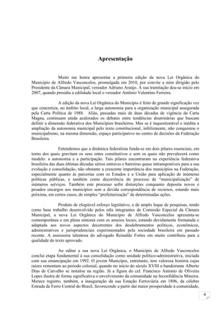 Apresentação


               Muito me honra apresentar a primeira edição da nova Lei Orgânica do
Município de Alfredo Vasconcelos, promulgada em 2010, por convite a mim dirigido pelo
Presidente da Câmara Municipal, vereador Adriano Araújo. A sua tramitação deu-se início em
2007, quando presidia a edilidade local o vereador Antônio Valentino Ferreira.

               A edição da nova Lei Orgânica do Município é feito de grande significação vez
que concretiza, no âmbito local, a larga autonomia para a organização municipal assegurada
pela Carta Política de 1988. Aliás, passadas mais de duas décadas de vigência da Carta
Magna, continuam ainda acalorados os debates entre tendências doutrinárias que buscam
definir a dimensão federativa dos Municípios brasileiros. Mas se é inquestionável e inédita a
ampliação da autonomia municipal pelo texto constitucional, infelizmente, não conquistou o
municipalismo, na mesma dimensão, espaço participativo no centro de decisões da Federação
Brasileira.

                Entendemos que a dinâmica federalista funda-se em dois pilares essenciais, em
torno dos quais gravitam os seus entes constitutivos e sem os quais não prevalecerá como
modelo: a autonomia e a participação. Tais pilares encontraram na experiência federativa
brasileira das duas últimas décadas sérios entraves e barreiras quase intransponíveis para a sua
evolução e consolidação, não obstante a crescente importância dos municípios na Federação,
especialmente quanto às parcerias com os Estados e a União para aplicação de inúmeras
políticas públicas, e também como decorrência do processo de “municipalização” de
inúmeros serviços. Também este processo sofre distorções conquanto deposita novos e
pesados encargos aos municípios sem a devida correspondência de recursos, estando mais
próxima, em certos casos, de simples “prefeiturização” de determinadas ações.

               Produto de elogiável esforço legislativo, e de amplo leque de pesquisas, tendo
como base trabalho desenvolvido pelos edis integrantes de Comissão Especial da Câmara
Municipal, a nova Lei Orgânica do Município de Alfredo Vasconcelos apresenta-se
contemporânea e em plena sintonia com os anseios locais, estando devidamente formatada e
adaptada aos novos aspectos decorrentes dos desdobramentos políticos, econômicos,
administrativos e jurisprudenciais experimentados pela sociedade brasileira em passado
recente. A assessoria talentosa do advogado Reinaldo Fortes em muito contribuiu para a
qualidade do texto aprovado.

               Ao editar a sua nova Lei Orgânica, o Município de Alfredo Vasconcelos
conclui etapa fundamental à sua consolidação como unidade político-administrativa, iniciada
com sua emancipação em 1992. O jovem Município, entretanto, tem valorosa história cujas
raízes remontam ao período colonial, quando no início do século XVIII o bandeirante Alberto
Dias de Carvalho se instalou na região. Já a figura do cel. Francisco Antonio de Oliveira
Lopes ilustra de forma significativa o envolvimento da comunidade na Inconfidência Mineira.
Merece registro, também, a inauguração da sua Estação Ferroviária em 1896, da célebre
Estrada de Ferro Central do Brasil, favorecendo a partir daí maior prosperidade à comunidade,
                                                                                                   4
 