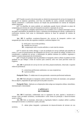 § 1º O poder executivo deverá proceder ao cálculo da remuneração do serviço de transporte de
passageiros às empresas operadoras, com base em planilha de custos, contendo metodologia de
cálculo, parâmetros e coeficientes técnicos em função das peculiaridades do sistema de transporte
urbano municipal.
        § 2º As planilhas de custos poderão ser atualizadas quando houver alteração no preço de
componentes da estrutura de custos de transporte necessários à operação do serviço.
        § 3º É assegurado a entidades representativas da sociedade civil e à câmara municipal o acesso
aos dados informadores da planilha de custos, a elementos da metodologia de cálculo, a parâmetros de
coeficientes técnicos, bem como às informações relativas às fases de operação do sistema de
transporte.

       Art. 182 O equilíbrio econômico-financeiro dos serviços de transporte coletivo será
assegurado por uma ou mais das seguintes condições, conforme dispuser a lei:

                I - tarifa justa e sua revisão periódica;
                II - subsídio aos serviços;
                III - compensação entre a receita auferida e o custo total do sistema.

        § 1º O cálculo das tarifas abrange o custo da produção do serviço definido pela planilha de
custos e o custo de gerenciamento das delegações do serviço e do controle de tráfego, levando-se em
consideração a expansão do serviço, a manutenção de padrões mínimos de conforto, segurança e
rapidez e a justa remuneração dos investimentos.
        § 2º A fixação de qualquer tipo de gratuidade no transporte coletivo urbano só poderá ser feita
mediante lei que indique a fonte de recursos para custeá-la, salvo nos casos previstos nesta Lei
Orgânica.

       Art. 183 A permissão do serviço de táxi será feita, proporcionalmente, observada a seguinte
ordem de preferência:

                I - a motoristas profissionais autônomos e as suas cooperativas;
                II - a pessoa jurídica.

         Parágrafo Único - É vedada mais de uma permissão a motorista profissional autônomo.

        Art. 184 Toda alteração no transporte coletivo dentro dos limites do município, com qualquer
fim ou objetivo, dependerá de aprovação prévia do poder executivo.

       Parágrafo Único - Aplicam-se as disposições deste artigo aos transportes urbano, interurbano,
intermunicipal e interestadual.

                                          CAPÍTULO V
                                          DO TURISMO

         Art. 185 O município, colaborando com os segmentos do setor, apoiará e incentivará o
turismo como atividade econômica, reconhecendo-o como forma de promoção e desenvolvimento
social e cultural.
         Art. 186 Cabe ao município, observadas as legislações federal e estadual, definir a política
municipal de turismo e as diretrizes e ações, devendo:

                I - adotar plano integrado e permanente de desenvolvimento do turismo em seu
território;

                                                                                                          4
 