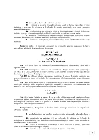 II - desenvolver efetiva infra-estrutura turística;
                 III - estimular e apoiar a produção artesanal local, as feiras, exposições, eventos
turísticos e programas de orientação e divulgação de projetos municipais, bem como elaborar o
calendário de eventos;
                 IV - regulamentar o uso, ocupação e fruição de bens naturais e culturais de interesse
turístico, proteger o patrimônio ecológico e histórico-cultural e incentivar o turismo social;
                 V - promover a conscientização da população para preservação e difusão dos recursos
naturais e do turismo como atividade econômica e fator de desenvolvimento;
                 VI - incentivar a formação de pessoal especializado para o atendimento das atividades
turísticas.

       Parágrafo Único - O município consignará no orçamento recursos necessários à efetiva
execução da política de desenvolvimento do turismo.

                                        TÍTULO VII
                                     DA ORDEM SOCIAL
                                       CAPÍTULO I
                                 DAS DISPOSIÇÕES GERAIS

         Art. 187 A ordem social tem como base o primado do trabalho, e como objetivo o bem-estar e
a justiça social.
         Art. 188 O município, nos limites de sua competência e de seus recursos, com a cooperação
do estado e da União, promoverá o desenvolvimento social, visando assegurar a vida digna de seus
habitantes, sob os ditames da justiça social.
         Art. 189 As políticas, planos e programas municipais de desenvolvimento social, no que
couber, observarão as metas e prioridades dos planos estadual e federal, respeitadas as peculiaridades
locais.
         Art. 190 A definição das políticas, o planejamento, a execução e o controle das ações públicas
municipais no campo social, respeitarão o princípio democrático, assegurada, em todas as fases, nos
termos da lei, a participação de representantes dos setores interessados.

                                          CAPÍTULO II
                                           DA SAÚDE

        Art. 191 A saúde é direito de todos e dever do poder público, assegurado mediante políticas
econômicas, sociais, ambientais e outras que visem à prevenção e à eliminação do risco de doenças e
outros agravos e ao acesso universal e igualitário às ações e serviços para sua promoção, proteção e
recuperação, sem qualquer discriminação.

       Parágrafo Único - Para garantia do direito à saúde, o município promoverá, em conjunto com
a União e o estado:

                I - condições dignas de trabalho, renda, moradia, alimentação, educação, lazer e
saneamento;
                 II - participação da sociedade civil na elaboração de políticas, na definição de
estratégias de implementação e no controle das atividades com impacto sobre a saúde, entre elas as
mencionadas no inciso anterior;
                 III - acesso às informações de interesse da saúde individual e coletiva, bem como
sobre as atividades desenvolvidas pelo sistema;
                 IV - proteção do meio ambiente e controle da poluição ambiental;

                                                                                                          4
 