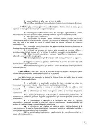 V - acesso igualitário às ações e aos serviços de saúde;
                VI - dignidade, gratuidade e boa qualidade no atendimento e no tratamento de saúde;

        Art. 192 As ações e serviços públicos de saúde integram o Sistema Único de Saúde, que se
organiza, no município, de acordo com as seguintes diretrizes:

                I - comando político-administrativo único das ações pelo órgão central do sistema,
articulado com as esferas estadual e federal, formando uma rede regionalizada e hierarquizada;
                II - participação da sociedade civil;
                III - integralidade da atenção à saúde, entendida como o conjunto articulado e
contínuo das ações e serviços preventivos, curativos e de recuperação individuais e coletivos, exigidos
para cada caso e em todos os níveis de complexidade do sistema, adequado às realidades
epidemiológicas;
                IV - integração, em nível executivo, das ações originárias do sistema único com as
demais ações setoriais do município;
                V - proibição de cobrança do usuário pela prestação de serviços públicos e
contratados de assistência à saúde, salvo na hipótese de opção por acomodações diferenciadas;
                VI - desenvolvimento dos recursos humanos e científico-tecnológicos do sistema,
adequados às necessidades da população;
                VII - formulação e implantação de ações em saúde mental, obedecendo ao seguinte:

                 a) respeito aos direitos e garantias fundamentais do usuário do serviço de saúde
mental, inclusive quando internado;
                 b) estabelecimento de política que priorize e amplie atividades e serviços preventivos
e extra-hospitalares.

        Parágrafo Único - As ações e serviços de saúde são de relevância pública, e cabem ao poder
público sua regulamentação, fiscalização e controle, na forma da lei.

        Art. 193 Compete ao município, no âmbito do Sistema Único de Saúde, além de outras
atribuições previstas na legislação:

                 I - a elaboração e a atualização periódica do plano municipal de saúde, em
consonância com os planos estadual e federal e com a realidade epidemiológica;
                 II - a direção, a gestão, o controle e a avaliação das ações de saúde ao nível
municipal;
                 III - a administração do fundo municipal de saúde e a elaboração de proposta
orçamentária;
                 IV - a fiscalização da produção ou da extração, do armazenamento, do transporte e da
distribuição de substâncias, produtos, máquinas e equipamentos que possam apresentar riscos à saúde
da população;
                 V - o planejamento, a execução e a fiscalização das ações de vigilância
epidemiológica e sanitária, incluindo os relativos à saúde dos trabalhadores e ao meio ambiente, em
articulação com os demais órgãos e entidades governamentais;
                 VI - o oferecimento aos cidadãos, por meio de equipes multiprofissionais e de
recursos de apoio, de todas as formas de assistência e tratamento necessárias e adequadas, incluídas a
homeopatia e as práticas alternativas reconhecidas;
                 VII - a normatização complementar e a padronização dos procedimentos relativos à
saúde, pelo código sanitário;



                                                                                                          4
 