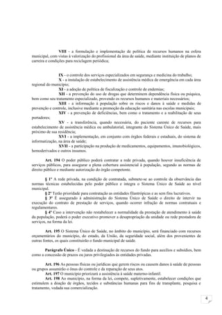 VIII - a formulação e implementação de política de recursos humanos na esfera
municipal, com vistas à valorização do profissional da área de saúde, mediante instituição de planos de
carreira e condições para reciclagem periódica;


                IX - o controle dos serviços especializados em segurança e medicina do trabalho;
                X - a instalação de estabelecimento de assistência médica de emergência em cada área
regional do município;
                XI - a adoção de política de fiscalização e controle de endemias;
                XII - a prevenção do uso de drogas que determinem dependência física ou psíquica,
bem como seu tratamento especializado, provendo os recursos humanos e materiais necessários;
                XIII - a informação à população sobre os riscos e danos à saúde e medidas de
prevenção e controle, inclusive mediante a promoção da educação sanitária nas escolas municipais;
                XIV - a prevenção de deficiências, bem como o tratamento e a reabilitação de seus
portadores;
                XV - a transferência, quando necessária, do paciente carente de recursos para
estabelecimento de assistência médica ou ambulatorial, integrante do Sistema Único de Saúde, mais
próximo de sua residência;
                XVI - a implementação, em conjunto com órgãos federais e estaduais, do sistema de
informatização, na área de saúde;
                XVII - a participação na produção de medicamentos, equipamentos, imunobiológicos,
hemoderivados e outros insumos.

         Art. 194 O poder público poderá contratar a rede privada, quando houver insuficiência de
serviços públicos, para assegurar a plena cobertura assistencial à população, segundo as normas de
direito público e mediante autorização do órgão competente.

        § 1º A rede privada, na condição de contratada, submete-se ao controle da observância das
normas técnicas estabelecidas pelo poder público e integra o Sistema Único de Saúde ao nível
municipal.
        § 2º Terão prioridade para contratação as entidades filantrópicas e as sem fins lucrativos.
        § 3º É assegurado à administração do Sistema Único de Saúde o direito de intervir na
execução do contrato de prestação de serviços, quando ocorrer infração de normas contratuais e
regulamentares.
        § 4º Caso a intervenção não restabelecer a normalidade da prestação de atendimento à saúde
da população, poderá o poder executivo promover a desapropriação da unidade ou rede prestadora de
serviços, na forma da lei.

        Art. 195 O Sistema Único de Saúde, no âmbito do município, será financiado com recursos
orçamentários do município, do estado, da União, da seguridade social, além dos provenientes de
outras fontes, os quais constituirão o fundo municipal de saúde.

       Parágrafo Único - É vedada a destinação de recursos do fundo para auxílios e subsídios, bem
como a concessão de prazos ou juros privilegiados às entidades privadas.

        Art. 196 As pessoas físicas ou jurídicas que gerem riscos ou causem danos à saúde de pessoas
ou grupos assumirão o ônus do controle e da reparação de seus atos.
        Art. 197 O município priorizará a assistência à saúde materno-infantil.
        Art. 198 Ao município, na forma da lei, compete, supletivamente, estabelecer condições que
estimulem a doação de órgãos, tecidos e substâncias humanas para fins de transplante, pesquisa e
tratamento, vedada sua comercialização.

                                                                                                          4
 
