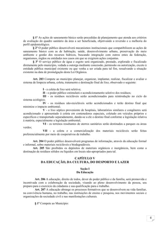§ 1º As ações de saneamento básico serão precedidas de planejamento que atenda aos critérios
de avaliação do quadro sanitário da área a ser beneficiada, objetivando a reversão e a melhoria do
perfil epidemiológico.
         § 2º O poder público desenvolverá mecanismos institucionais que compatibilizem as ações de
saneamento básico com as de habitação, saúde, desenvolvimento urbano, preservação do meio
ambiente e gestão dos recursos hídricos, buscando integração com outros entes da federação,
organismos, órgãos ou entidades nos casos em que se exigirem ações conjuntas.
         § 3º O serviço público de água e esgoto será organizado, prestado, explorado e fiscalizado
diretamente pelo município, vedada a outorga mediante concessão, permissão ou autorização, exceto à
entidade pública municipal existente ou que venha a ser criada para tal fim, ressalvando a situação
existente na data de promulgação desta Lei Orgânica.

        Art. 203 Compete ao município planejar, organizar, implantar, realizar, fiscalizar e avaliar o
sistema de limpeza urbana, coleta, tratamento e destinação final do lixo, observado o seguinte:

                 I - a coleta de lixo será seletiva;
                 II - o poder público estimulará o acondicionamento seletivo dos resíduos;
                 III - os resíduos recicláveis serão acondicionados para reintrodução no ciclo do
sistema ecológico;
                 IV - os resíduos não-recicláveis serão acondicionados e terão destino final que
minimize o impacto ambiental;
                 V - o lixo séptico proveniente de hospitais, laboratórios similares e congêneres será
acondicionado e apresentado à coleta em contenedores especiais, coletado em veículos próprios e
específicos e transportado separadamente, dando-se a ele o destino final conforme a legislação relativa
à matéria, especialmente a legislação ambiental;
                 VI - os terrenos resultantes de aterros sanitários serão destinados a parques ou áreas
verdes;
                 VII - a coleta e a comercialização dos materiais recicláveis serão feitas
preferencialmente por meio de cooperativas de trabalho.

        Art. 204 O poder público desenvolverá programas de informação, através da educação formal
e informal, sobre materiais recicláveis e biodegradáveis.
        Art. 205 São proibidos os depósitos de materiais orgânicos e inorgânicos, bem como a
destinação de resíduos sólidos ou líquidos em locais não-apropriados para tal.

                               CAPÍTULO V
              DA EDUCAÇÃO, DA CULTURA, DO DESPORTO E LAZER

                                              Seção I
                                            Da Educação

         Art. 206 A educação, direito de todos, dever do poder público e da família, será promovida e
incentivada com a colaboração da sociedade, visando ao pleno desenvolvimento da pessoa, seu
preparo para o exercício da cidadania e sua qualificação para o trabalho.
         Art. 207 A educação abrange os processos formativos que se desenvolvem na vida familiar,
na convivência humana, no trabalho, nas instituições de ensino e pesquisa, nos movimentos sociais e
organizações da sociedade civil e nas manifestações culturais.

         § 1º Compete ao Município:



                                                                                                          4
 
