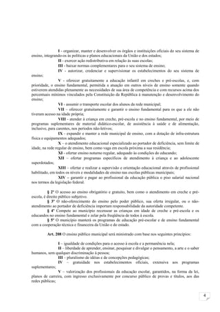 I - organizar, manter e desenvolver os órgãos e instituições oficiais do seu sistema de
ensino, integrando-os às políticas e planos educacionais da União e dos estados;
                 II - exercer ação redistributiva em relação às suas escolas;
                 III - baixar normas complementares para o seu sistema de ensino;
                 IV - autorizar, credenciar e supervisionar os estabelecimentos do seu sistema de
ensino;
                 V - oferecer gratuitamente a educação infantil em creches e pré-escolas, e, com
prioridade, o ensino fundamental, permitida a atuação em outros níveis de ensino somente quando
estiverem atendidas plenamente as necessidades de sua área de competência e com recursos acima dos
percentuais mínimos vinculados pela Constituição da República à manutenção e desenvolvimento do
ensino;
                 VI - assumir o transporte escolar dos alunos da rede municipal;
                 VII – oferecer gratuitamente e garantir o ensino fundamental para os que a ele não
tiveram acesso na idade própria;
                 VIII - atender à criança em creche, pré-escola e no ensino fundamental, por meio de
programas suplementares de material didático-escolar, de assistência à saúde e de alimentação,
inclusive, para carentes, nos períodos não-letivos;
                 IX - expandir e manter a rede municipal de ensino, com a dotação de infra-estrutura
física e equipamentos adequados;
                 X – o atendimento educacional especializado ao portador de deficiência, sem limite de
idade, na rede regular de ensino, bem como vaga em escola próxima a sua residência;
                 XI - ofertar ensino noturno regular, adequado às condições do educando;
                 XII – ofertar programas específicos de atendimento à criança e ao adolescente
superdotados;
                 XIII – ofertar e realizar a supervisão e orientação educacional através de profissional
habilitado, em todos os níveis e modalidades de ensino nas escolas públicas municipais;
                 XIV – garantir e pagar ao profissional da educação pública o piso salarial nacional
nos termos da legislação federal.

          § 2º O acesso ao ensino obrigatório e gratuito, bem como o atendimento em creche e pré-
escola, é direito público subjetivo.
          § 3º O não-oferecimento do ensino pelo poder público, sua oferta irregular, ou o não-
atendimento ao portador de deficiência importam responsabilidade da autoridade competente.
          § 4º Compete ao município recensear as crianças em idade de creche e pré-escola e os
educandos no ensino fundamental e zelar pela freqüência de todos à escola.
          § 5º O município manterá os programas de educação pré-escolar e de ensino fundamental
com a cooperação técnica e financeira da União e do estado.

         Art. 208 O ensino público municipal será ministrado com base nos seguintes princípios:

                I – igualdade de condições para o acesso à escola e a permanência nela;
                II – liberdade de aprender, ensinar, pesquisar e divulgar o pensamento, a arte e o saber
humanos, sem qualquer discriminação à pessoa;
                III – pluralismo de idéias e de concepções pedagógicas;
                IV – gratuidade nos estabelecimentos oficiais, extensiva aos programas
suplementares;
                V – valorização dos profissionais da educação escolar, garantidos, na forma da lei,
planos de carreira, com ingresso exclusivamente por concurso público de provas e títulos, aos das
redes públicas;


                                                                                                           4
 