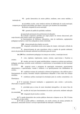 VI – gestão democrática do ensino público, mediante, entre outras medidas, a
 instituição de:

                a) assembléia escolar, como instância máxima de deliberação de escola municipal,
 composta por servidores nela lotados, por alunos e seus pais e por membros da comunidade;
                b) direção colegiada de escola municipal.

                    VII – garantia de padrão de qualidade, mediante:

                a) capacitação permanente dos profissionais de educação;
                b) avaliação cooperativa periódica por órgão próprio do sistema educacional, pelo
corpo docente, pelos alunos e pelos seus responsáveis;
                c) funcionamento de biblioteca, laboratórios, salas de multimeios, equipamentos
pedagógicos próprios e rede física adequada ao ensino ministrado.

                   VIII – democratização das relações na escola;
                   IX - integração comunidade-escola como espaço de criação, valorização e difusão da
cultura popular;
               X - desenvolvimento de uma consciência crítica a respeito da questão ambiental,
através da promoção da educação ambiental nos diferentes graus de ensino.

           Art. 209 Para o atendimento pedagógico às crianças em creches, o município deverá:

                   I - criar, implantar, implementar, manter, orientar, supervisionar e fiscalizar as
creches;
               II - atender, por meio de equipe multidisciplinar, composta no mínimo por professor,
pedagogo, psicólogo, assistente social, enfermeiro e nutricionista, às necessidades da rede municipal
de creches;
               III - propiciar cursos e programas de capacitação, treinamento, gerenciamento
administrativo e especialização, visando à melhoria e ao aperfeiçoamento dos trabalhadores de
creches;
               IV - estabelecer normas de construção e reforma de logradouros e dos edifícios para o
funcionamento de creches, buscando soluções arquitetônicas adequadas à faixa etária das crianças
atendidas;
               V - estabelecer política municipal de articulação junto às creches comunitárias e às
filantrópicas.

         § 1º O município fornecerá instalações e equipamentos para creches e pré-escolas,
observados os seguintes critérios:

                   I - prioridade para as áreas de maior densidade demográfica e de menor faixa de
renda;
                   II - escolha do local para funcionamento de creche e pré-escola, mediante indicação
da comunidade;
                   III - integração de pré-escolas e creches.

          § 2º A gestão democrática das creches públicas observará o disposto no art. 208, VI desta
Lei Orgânica, no que couber.
          § 3º Cabe ao poder público o atendimento, em creche comum, de criança portadora de
deficiência, oferecendo recursos e serviços especializados de educação e reabilitação.


                                                                                                         4
 