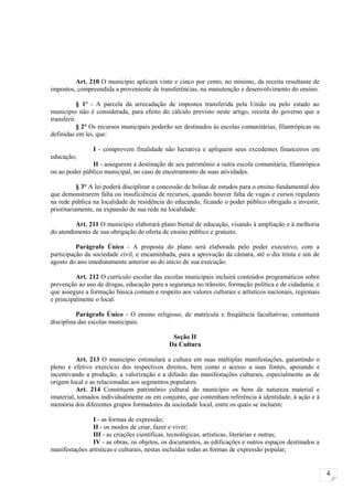 Art. 210 O município aplicará vinte e cinco por cento, no mínimo, da receita resultante de
impostos, compreendida a proveniente de transferências, na manutenção e desenvolvimento do ensino.

           § 1º - A parcela da arrecadação de impostos transferida pela União ou pelo estado ao
município não é considerada, para efeito do cálculo previsto neste artigo, receita do governo que a
transferir.
           § 2° Os recursos municipais poderão ser destinados às escolas comunitárias, filantrópicas ou
definidas em lei, que:

                I - comprovem finalidade não lucrativa e apliquem seus excedentes financeiros em
educação;
               II - assegurem a destinação de seu patrimônio a outra escola comunitária, filantrópica
ou ao poder público municipal, no caso de encerramento de suas atividades.

           § 3° A lei poderá disciplinar a concessão de bolsas de estudos para o ensino fundamental dos
que demonstrarem falta ou insuficiência de recursos, quando houver falta de vagas e cursos regulares
na rede pública na localidade de residência do educando, ficando o poder público obrigado a investir,
prioritariamente, na expansão de sua rede na localidade.

         Art. 211 O município elaborará plano bienal de educação, visando à ampliação e à melhoria
do atendimento de sua obrigação de oferta de ensino público e gratuito.

          Parágrafo Único - A proposta do plano será elaborada pelo poder executivo, com a
participação da sociedade civil, e encaminhada, para a aprovação da câmara, até o dia trinta e um de
agosto do ano imediatamente anterior ao do início de sua execução.

          Art. 212 O currículo escolar das escolas municipais incluirá conteúdos programáticos sobre
prevenção ao uso de drogas, educação para a segurança no trânsito, formação política e de cidadania, e
que assegure a formação básica comum e respeito aos valores culturais e artísticos nacionais, regionais
e principalmente o local.

          Parágrafo Único - O ensino religioso, de matrícula e freqüência facultativas, constituirá
disciplina das escolas municipais.

                                              Seção II
                                             Da Cultura

          Art. 213 O município estimulará a cultura em suas múltiplas manifestações, garantindo o
pleno e efetivo exercício dos respectivos direitos, bem como o acesso a suas fontes, apoiando e
incentivando a produção, a valorização e a difusão das manifestações culturais, especialmente as de
origem local e as relacionadas aos segmentos populares.
          Art. 214 Constituem patrimônio cultural do município os bens de natureza material e
imaterial, tomados individualmente ou em conjunto, que contenham referência à identidade, à ação e à
memória dos diferentes grupos formadores da sociedade local, entre os quais se incluem:

                I - as formas de expressão;
                II - os modos de criar, fazer e viver;
                III - as criações científicas, tecnológicas, artísticas, literárias e outras;
                IV - as obras, os objetos, os documentos, as edificações e outros espaços destinados a
manifestações artísticas e culturais, nestas incluídas todas as formas de expressão popular;


                                                                                                          4
 