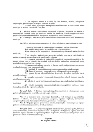 V - os conjuntos urbanos e os sítios de valor histórico, artístico, paisagístico,
arqueológico, paleontológico, ecológico, científico ou outro;
                VI - tudo aquilo julgado pelo poder público municipal como de valor cultural para o
município de Alfredo Vasconcelos e seu povo.

         § 1º As áreas públicas, especialmente os parques, os jardins e as praças, são abertas às
manifestações culturais, desde que estas não tenham fins lucrativos e sejam compatíveis com a
preservação do patrimônio ambiental, paisagístico, arquitetônico, histórico e cultural.
         § 2º A lei disporá sobre a fixação de datas comemorativas de fatos relevantes para a cultura
municipal.

         Art. 215 As ações governamentais na área da cultura, obedecerão aos seguintes princípios:

                I - o respeito à liberdade de criação de bens culturais e à sua livre divulgação;
                II - o respeito às concepções ou convicções que expressem cultura;
                III - a valorização dos bens culturais como expressão da diversidade sociocultural do
município;
                IV - o estímulo à sociedade para a criação, produção, preservação e divulgação da
cultura, bem como para a realização de manifestações culturais;
                V - a busca de integração do poder público municipal com os poderes públicos das
demais esferas, com as entidades da sociedade civil, em âmbito nacional ou internacional para a
produção de ações de interesse cultural;
                VI - a descentralização e o incentivo às diversas manifestações culturais com vistas a
seu fortalecimento e a sua intercomunicação;
                VII - igualdade de oportunidade no acesso aos processos de produção cultural;
                VIII - busca da harmonia e cooperação com a política municipal de educação;
                IX - garantia de sua independência face às pressões de ordem econômica ou de
conteúdo particular;
                X - proteção, conservação e recuperação do patrimônio cultural, histórico, natural e
científico do município;
                XI - adoção de incentivos fiscais que impulsionem a produção cultural e artística no
município;
                XII - criação, manutenção e descentralização de espaços públicos equipados, para a
formação e difusão das expressões culturais.

          Parágrafo Único - A definição e execução da política municipal de cultura contará com a
participação de categorias envolvidas com a produção cultural.

          Art. 216 O município, com a colaboração da sociedade civil, protegerá o seu patrimônio
histórico e cultural, por meio de inventários, pesquisas, registros, vigilância, tombamento,
desapropriação e outras formas de acautelamento, preservação e conservação.
          Art. 217 O poder público promoverá a criação, implantação e manutenção de espaços
públicos com finalidade de incentivar atividades culturais.

          Parágrafo Único - O poder executivo poderá firmar convênios, acordos, ajustes, termos ou
outros instrumentos, atendidas as exigências desta Lei Orgânica e da legislação vigente, com entes
federados, órgãos, entidades ou organismos públicos ou privados, nacionais ou estrangeiros a fim de
promover a cultura no âmbito do município.

                                             Seção III
                                        Do Desporto e Lazer

                                                                                                         4
 
