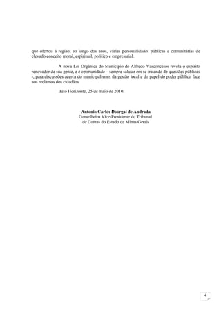 que ofertou à região, ao longo dos anos, várias personalidades públicas e comunitárias de
elevado conceito moral, espiritual, político e empresarial.

               A nova Lei Orgânica do Município de Alfredo Vasconcelos revela o espírito
renovador de sua gente, e é oportunidade – sempre salutar em se tratando de questões públicas
-, para discussões acerca do municipalismo, da gestão local e do papel do poder público face
aos reclamos dos cidadãos.

              Belo Horizonte, 25 de maio de 2010.



                           Antonio Carlos Doorgal de Andrada
                          Conselheiro Vice-Presidente do Tribunal
                           de Contas do Estado de Minas Gerais




                                                                                                4
 
