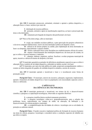 Art. 218 O município promoverá, estimulará, orientará e apoiará a prática desportiva, a
educação física e o lazer, inclusive por meio de:

                 I - destinação de recursos públicos;
                 II – proteção, estímulo e apoio às manifestações esportivas, ao lazer e preservação das
áreas a elas destinadas;
                 III - tratamento privilegiado do desporto não-profissional e do lazer.

         § 1º Para os fins deste artigo, cabe ao município:

                 I - exigir, nas unidades escolares públicas, e para aprovação dos projetos urbanísticos
e de novos conjuntos habitacionais, reserva de área destinada à prática do desporto e lazer;
                 II - utilizar-se de terreno próprio ou cedido, para implantação de áreas destinadas ao
lazer e ao desporto, especialmente o esporte amador;
                 III - incluir a educação física como disciplina nos estabelecimentos oficiais de ensino;
                 IV - manter o funcionamento das instalações desportivas e de lazer por ele criadas, no
que se refere a recursos humanos e materiais;
                 V – planejar, elaborar, organizar, realizar, fiscalizar e avaliar programa municipal de
apoio, incentivo e desenvolvimento do desporto e do lazer.

         § 2º O município garantirá ao portador de deficiência atendimento especial no que se refere à
educação física, à prática de atividade desportiva, sobretudo no âmbito escolar e do lazer.
         § 3º O município, por meio da rede pública de saúde, propiciará acompanhamento médico e
exames ao atleta integrante de quadros de entidade desportiva amadora, carente de recursos.

        Art. 219 O município apoiará e incentivará o lazer e o reconhecerá como forma de
promoção social.

          Parágrafo Único – O município, através do executivo, planejará, organizará, implementará,
apoiará e fomentará atividades desportivas e lazer às populações com necessidades especiais como o
idoso e o deficiente.

                                      CAPÍTULO VI
                              DA CIÊNCIA E DA TECNOLOGIA

          Art. 220 O município promoverá e incentivará, nos termos da lei, o desenvolvimento
científico, a pesquisa e a capacitação tecnológicas, observadas as seguintes diretrizes:

               I - a pesquisa científica básica receberá tratamento prioritário;
               lI - a pesquisa tecnológica voltar-se-á, preponderantemente, para a solução dos
problemas locais, especialmente nos campos da saúde, da educação, da habitação e do
desenvolvimento do sistema produtivo municipal;
               III - a compatibilização das atividades de ciência e tecnologia com as atividades de
proteção ao ambiente natural.

          Parágrafo Único - O poder executivo implantará política de formação de recursos humanos
nas áreas de ciência, pesquisa e tecnologia e concederá meios e condições especiais de trabalho aos
que dela se ocupem.



                                                                                                            4
 