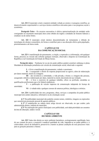 Art. 221 O município criará e manterá entidade voltada ao ensino e à pesquisa científica, ao
desenvolvimento experimental e a serviços técnico-científicos relevantes para o seu progresso social e
econômico.

          Parágrafo Único - Os recursos necessários à efetiva operacionalização da entidade serão
consignados no orçamento municipal, bem como obtidos de órgãos e entidades de fomento federais e
estaduais ou de outras fontes.

           Art. 222 O município criará núcleos descentralizados de treinamento e difusão de
tecnologias de alcance comunitário, de forma a contribuir para a sua absorção efetiva pela população,
prioritariamente a de baixa renda.

                                     CAPÍTULO VII
                                DA COMUNICAÇÃO SOCIAL

         Art. 223 A manifestação do pensamento, a criação, a expressão e a informação, sob qualquer
forma, processo ou veículo não sofrerão qualquer restrição, observado o disposto na Constituição da
República e na Constituição do Estado de Minas Gerais.

        Parágrafo único – Nenhuma lei ou ato do poder público poderá constituir embaraço à plena
liberdade de informação jornalística em veículo de comunicação social, observado o seguinte:

                I – é livre a manifestação do pensamento, vedado o anonimato;
                II – é assegurado o direito de resposta proporcional ao agravo, além de indenização
por danos material, moral ou à imagem;
                III – são invioláveis a intimidade, a vida privada, a honra e a imagem das pessoas,
assegurado o direito a indenização por dano, material ou moral, decorrente de sua violação;
                IV – é livre o exercício de qualquer trabalho, ofício ou profissão, atendidas as
qualificações profissionais que a lei federal estabelecer;
                V – a publicação de veículo impresso de comunicação independe de licença de
autoridade;
                VI – é vedada toda e qualquer censura de natureza política, ideológica e artística.

         Art. 224 A publicidade dos atos, programas, obras, serviços e campanhas do poder público
municipal terá caráter educativo, informativo ou de orientação social.

          § 1° Da publicidade municipal não poderão constar nomes, símbolos, imagens ou expressões
que caracterizem promoção pessoal de agentes públicos.
          § 2° O estabelecido na cabeça deste artigo deverá ser observado, no que couber, pela
administração direta e indireta do município.
          § 3° Na realização dos gastos municipais com publicidade, será dada prioridade aos assuntos
da área de educação, saúde e social.

                                       CAPÍTULO VIII
                                     DO MEIO AMBIENTE

          Art. 225 Todos têm direito ao meio ambiente harmônico, ecologicamente equilibrado, bem
de uso comum do povo e essencial à saudável qualidade de vida, impondo-se ao poder público e à
coletividade o dever de defendê-lo, preservá-lo e manter as plenas condições de seus processos vitais
para as gerações presentes e futuras.


                                                                                                         4
 