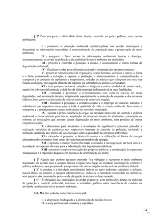 § 1º Para assegurar a efetividade desse direito, incumbe ao poder público, entre outras
atribuições:

                 I - promover a educação ambiental multidisciplinar nas escolas municipais e
disseminar as informações necessárias à conscientização da população para a preservação do meio
ambiente;
                 II - assegurar o livre acesso às informações ambientais básicas e divulgar,
sistematicamente, os níveis de poluição e de qualidade do meio ambiente no município;
                 III - prevenir e controlar a poluição, a erosão, o assoreamento e outras formas de
degradação ambiental;
                 IV - fiscalizar e zelar pela utilização racional e sustentada dos recursos naturais;
                 V - preservar remanescentes de vegetações, como florestas, cerrados e outros, a fauna
e a flora, controlando a extração, a captura, a produção, o armazenamento, a comercialização, o
transporte e o consumo de espécimes e subprodutos, vedadas as práticas que coloquem em risco sua
função ecológica, provoquem extinção de espécies ou submetam os animais a crueldade;
                 VI - criar parques, reservas, estações ecológicas e outras unidades de conservação,
mantê-los sob especial proteção e dotá-los da infra-estrutura indispensável às suas finalidades;
                 VII - estimular e promover o reflorestamento com espécies nativas em áreas
degradadas, sob orientação técnica, objetivando especialmente a proteção de encostas e dos recursos
hídricos, bem como a consecução de índices mínimos de cobertura vegetal;
                 VIII - fiscalizar a produção, a comercialização e o emprego de técnicas, métodos e
substâncias que importem riscos para a vida, a qualidade de vida e o meio ambiente, bem como o
transporte e o armazenamento dessas substâncias no território municipal;
                 IX - sujeitar à prévia anuência do órgão ou entidade municipal de controle e política
ambiental o licenciamento para início, ampliação ou desenvolvimento de atividades, construção ou
reforma de instalações que possam causar degradação ao meio ambiente, sem prejuízo de outras
exigências legais;
                 X - determinar para atividades e instalações de significativo potencial poluidor a
realização periódica de auditorias nos respectivos sistemas de controle de poluição, incluindo a
avaliação detalhada dos efeitos de sua operação sobre a qualidade dos recursos ambientais;
                 XI - estimular a pesquisa, o desenvolvimento e a utilização de fontes de energia
alternativa não-poluentes, bem como de tecnologia poupadora de energia;
                 XII - implantar e manter hortos florestais destinados à recomposição da flora nativa e
à produção de espécies diversas para a arborização dos logradouros públicos;
                 XIII - promover ampla arborização dos próprios públicos, a substituição de espécimes
inadequados e a reposição daqueles em processo de deterioração ou morte.

          § 2º Aquele que explora recursos minerais fica obrigado a recuperar o meio ambiente
degradado, de acordo com a solução técnica exigida pelo órgão ou entidade municipal de controle e
política ambiental, sem prejuízo do cumprimento de outras exigências das esferas estadual e federal.
          § 3º A conduta e a atividade consideradas lesivas ao meio ambiente sujeitarão o infrator,
pessoa física ou jurídica, a sanções administrativas, inclusive a interdição temporária ou definitiva,
sem prejuízo das cominações penais e da obrigação de reparar o dano causado.
          § 4° - É obrigação das instituições do poder executivo, com atribuições diretas ou indiretas
de proteção e controle ambiental, informar o ministério público sobre ocorrência de conduta ou
atividade considerada lesiva ao meio ambiente.

         Art. 226 São vedadas no território municipal:

                I - a disposição inadequada e a eliminação de resíduo tóxico;
                II - a caça profissional, amadora e esportiva;

                                                                                                          4
 