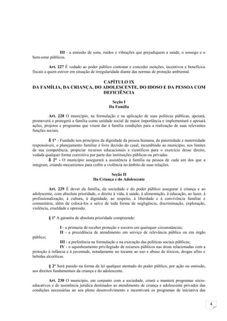 III - a emissão de sons, ruídos e vibrações que prejudiquem a saúde, o sossego e o
bem-estar públicos.

           Art. 227 É vedado ao poder público contratar e conceder isenções, incentivos e benefícios
fiscais a quem estiver em situação de irregularidade diante das normas de proteção ambiental.

                           CAPÍTULO IX
DA FAMÍLIA, DA CRIANÇA, DO ADOLESCENTE, DO IDOSO E DA PESSOA COM
                           DEFICIÊNCIA

                                              Seção I
                                             Da Família

         Art. 228 O município, na formulação e na aplicação de suas políticas públicas, apoiará,
promoverá e protegerá a família como unidade social de maior importância e implementará e apoiará
ações, projetos e programas que visem dar à família condições para a realização de suas relevantes
funções sociais.

         δ 1° - Fundado nos princípios da dignidade da pessoa humana, da paternidade e maternidade
responsáveis, o planejamento familiar é livre decisão do casal, incumbindo ao município, nos limites
de sua competência, propiciar recursos educacionais e científicos para o exercício desse direito,
vedada qualquer forma coercitiva por parte das instituições públicas ou privadas.
         δ 2° - O município assegurará a assistência à família na pessoa de cada um dos que a
integram, criando mecanismos para coibir a violência no âmbito de suas relações.

                                             Seção II
                                    Da Criança e do Adolescente

          Art. 229 É dever da família, da sociedade e do poder público assegurar à criança e ao
adolescente, com absoluta prioridade, o direito à vida, à saúde, à alimentação, à educação, ao lazer, à
profissionalização, à cultura, à dignidade, ao respeito, à liberdade e à convivência familiar e
comunitária, além de colocá-los a salvo de toda forma de negligência, discriminação, exploração,
violência, crueldade e opressão.

           § 1º A garantia de absoluta prioridade compreende:

                 I - a primazia de receber proteção e socorro em quaisquer circunstâncias;
                 II - a precedência de atendimento em serviço de relevância pública ou em órgão
público;
                III - a preferência na formulação e na execução das políticas sociais públicas;
                IV - o aquinhoamento privilegiado de recursos públicos nas áreas relacionadas com a
proteção à infância e à juventude, notadamente no tocante ao uso e abuso de tóxicos, drogas afins e
bebidas alcoólicas.

          § 2º Será punido na forma da lei qualquer atentado do poder público, por ação ou omissão,
aos direitos fundamentais da criança e do adolescente.

         Art. 230 O município, em conjunto com a sociedade, criará e manterá programas sócio-
educativos e de assistência jurídica destinados ao atendimento de criança e adolescente privados das
condições necessárias ao seu pleno desenvolvimento e incentivará os programas de iniciativa das


                                                                                                          4
 