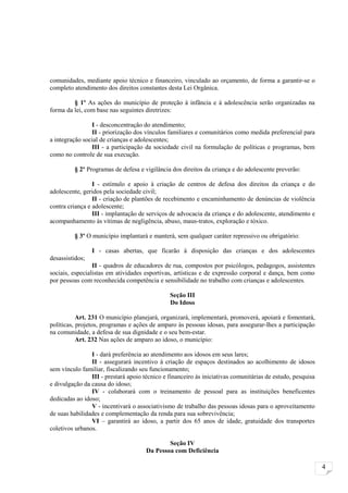 comunidades, mediante apoio técnico e financeiro, vinculado ao orçamento, de forma a garantir-se o
completo atendimento dos direitos constantes desta Lei Orgânica.

         § 1º As ações do município de proteção à infância e à adolescência serão organizadas na
forma da lei, com base nas seguintes diretrizes:

                I - desconcentração do atendimento;
                II - priorização dos vínculos familiares e comunitários como medida preferencial para
a integração social de crianças e adolescentes;
                III - a participação da sociedade civil na formulação de políticas e programas, bem
como no controle de sua execução.

         § 2º Programas de defesa e vigilância dos direitos da criança e do adolescente preverão:

                 I - estímulo e apoio à criação de centros de defesa dos direitos da criança e do
adolescente, geridos pela sociedade civil;
                 II - criação de plantões de recebimento e encaminhamento de denúncias de violência
contra criança e adolescente;
                 III - implantação de serviços de advocacia da criança e do adolescente, atendimento e
acompanhamento às vítimas de negligência, abuso, maus-tratos, exploração e tóxico.

         § 3º O município implantará e manterá, sem qualquer caráter repressivo ou obrigatório:

                 I - casas abertas, que ficarão à disposição das crianças e dos adolescentes
desassistidos;
                 II - quadros de educadores de rua, compostos por psicólogos, pedagogos, assistentes
sociais, especialistas em atividades esportivas, artísticas e de expressão corporal e dança, bem como
por pessoas com reconhecida competência e sensibilidade no trabalho com crianças e adolescentes.

                                               Seção III
                                               Do Idoso

           Art. 231 O município planejará, organizará, implementará, promoverá, apoiará e fomentará,
políticas, projetos, programas e ações de amparo às pessoas idosas, para assegurar-lhes a participação
na comunidade, a defesa de sua dignidade e o seu bem-estar.
           Art. 232 Nas ações de amparo ao idoso, o município:

                I - dará preferência ao atendimento aos idosos em seus lares;
                II - assegurará incentivo à criação de espaços destinados ao acolhimento de idosos
sem vínculo familiar, fiscalizando seu funcionamento;
                III - prestará apoio técnico e financeiro às iniciativas comunitárias de estudo, pesquisa
e divulgação da causa do idoso;
                IV - colaborará com o treinamento de pessoal para as instituições beneficentes
dedicadas ao idoso;
                V - incentivará o associativismo de trabalho das pessoas idosas para o aproveitamento
de suas habilidades e complementação da renda para sua sobrevivência;
                VI – garantirá ao idoso, a partir dos 65 anos de idade, gratuidade dos transportes
coletivos urbanos.

                                              Seção IV
                                      Da Pessoa com Deficiência

                                                                                                            4
 