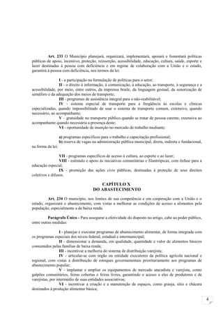 Art. 233 O Município planejará, organizará, implementará, apoiará e fomentará políticas
públicas de apoio, incentivo, proteção, reinserção, acessibilidade, educação, cultura, saúde, esporte e
lazer destinadas à pessoa com deficiência e em regime de colaboração com a União e o estado,
garantirá à pessoa com deficiência, nos termos da lei:

                 I - a participação na formulação de políticas para o setor;
                 II - o direito à informação, à comunicação, à educação, ao transporte, à segurança e a
acessibilidade, por meio, entre outros, da imprensa braile, da linguagem gestual, da sonorização de
semáforo e da adequação dos meios de transporte;
                 III - programas de assistência integral para o não-reabilitável;
                 IV - sistema especial de transporte para a freqüência às escolas e clínicas
especializadas, quando impossibilitado de usar o sistema de transporte comum, extensivo, quando
necessário, ao acompanhante;
                 V – gratuidade no transporte público quando se tratar de pessoa carente, extensiva ao
acompanhante quando necessária a presença deste;
                 VI - oportunidade de inserção no mercado de trabalho mediante:

                   a) programas específicos para o trabalho e capacitação profissional;
                   b) reserva de vagas na administração pública municipal, direta, indireta e fundacional,
na forma da lei;

                 VII - programas específicos de acesso à cultura, ao esporte e ao lazer;
                 VIII - estímulo e apoio às iniciativas comunitárias e filantrópicas, com ênfase para a
educação especial;
                 IX - promoção das ações civis públicas, destinadas à proteção de seus direitos
coletivos e difusos.

                                          CAPÍTULO X
                                       DO ABASTECIMENTO

          Art. 234 O município, nos limites de sua competência e em cooperação com a União e o
estado, organizará o abastecimento, com vistas a melhorar as condições de acesso a alimentos pela
população, especialmente a de baixa renda.

          Parágrafo Único - Para assegurar a efetividade do disposto no artigo, cabe ao poder público,
entre outras medidas:

                  I - planejar e executar programas de abastecimento alimentar, de forma integrada com
os programas especiais dos níveis federal, estadual e intermunicipal;
                  II - dimensionar a demanda, em qualidade, quantidade e valor de alimentos básicos
consumidos pelas famílias de baixa renda;
                  III - incentivar a melhoria do sistema de distribuição varejista;
                  IV - articular-se com órgão ou entidade executores da política agrícola nacional e
regional, com vistas à distribuição de estoques governamentais prioritariamente aos programas de
abastecimento popular;
                  V - implantar e ampliar os equipamentos de mercado atacadista e varejista, como
galpões comunitários, feiras cobertas e feiras livres, garantindo o acesso a eles de produtores e de
varejistas, por intermédio de suas entidades associativas;
                  VI - incentivar a criação e a manutenção de espaços, como granja, sítio e chácara
destinados à produção alimentar básica;

                                                                                                             4
 