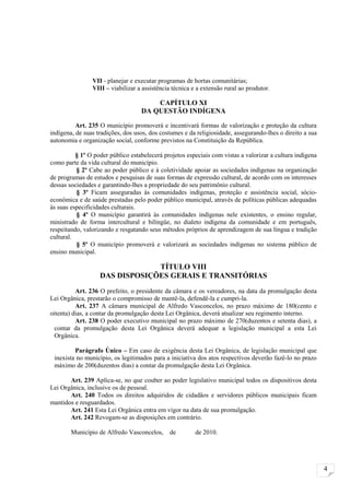 VII - planejar e executar programas de hortas comunitárias;
                VIII – viabilizar a assistência técnica e a extensão rural ao produtor.

                                       CAPÍTULO XI
                                   DA QUESTÃO INDÍGENA

          Art. 235 O município promoverá e incentivará formas de valorização e proteção da cultura
indígena, de suas tradições, dos usos, dos costumes e da religiosidade, assegurando-lhes o direito a sua
autonomia e organização social, conforme previstos na Constituição da República.

          § 1º O poder público estabelecerá projetos especiais com vistas a valorizar a cultura indígena
como parte da vida cultural do município.
          § 2º Cabe ao poder público e à coletividade apoiar as sociedades indígenas na organização
de programas de estudos e pesquisas de suas formas de expressão cultural, de acordo com os interesses
dessas sociedades e garantindo-lhes a propriedade do seu patrimônio cultural.
          § 3º Ficam asseguradas às comunidades indígenas, proteção e assistência social, sócio-
econômica e de saúde prestadas pelo poder público municipal, através de políticas públicas adequadas
às suas especificidades culturais.
          § 4º O município garantirá às comunidades indígenas nele existentes, o ensino regular,
ministrado de forma intercultural e bilíngüe, no dialeto indígena da comunidade e em português,
respeitando, valorizando e resgatando seus métodos próprios de aprendizagem de sua língua e tradição
cultural.
          § 5º O município promoverá e valorizará as sociedades indígenas no sistema público de
ensino municipal.

                                TÍTULO VIII
                   DAS DISPOSIÇÕES GERAIS E TRANSITÓRIAS
          Art. 236 O prefeito, o presidente da câmara e os vereadores, na data da promulgação desta
Lei Orgânica, prestarão o compromisso de mantê-la, defendê-la e cumpri-la.
          Art. 237 A câmara municipal de Alfredo Vasconcelos, no prazo máximo de 180(cento e
oitenta) dias, a contar da promulgação desta Lei Orgânica, deverá atualizar seu regimento interno.
          Art. 238 O poder executivo municipal no prazo máximo de 270(duzentos e setenta dias), a
  contar da promulgação desta Lei Orgânica deverá adequar a legislação municipal a esta Lei
  Orgânica.

         Parágrafo Único – Em caso de exigência desta Lei Orgânica, de legislação municipal que
 inexista no município, os legitimados para a iniciativa dos atos respectivos deverão fazê-lo no prazo
 máximo de 200(duzentos dias) a contar da promulgação desta Lei Orgânica.

       Art. 239 Aplica-se, no que couber ao poder legislativo municipal todos os dispositivos desta
Lei Orgânica, inclusive os de pessoal.
       Art. 240 Todos os direitos adquiridos de cidadãos e servidores públicos municipais ficam
mantidos e resguardados.
       Art. 241 Esta Lei Orgânica entra em vigor na data de sua promulgação.
       Art. 242 Revogam-se as disposições em contrário.

        Município de Alfredo Vasconcelos,     de         de 2010.




                                                                                                           4
 